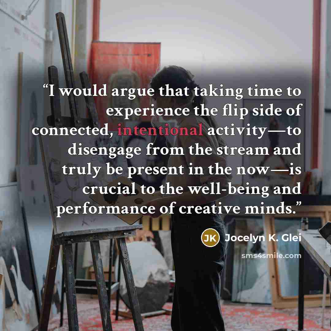 “I would argue that taking time to experience the flip side of connected, intentional activity—to disengage from the stream and truly be present in the now—is crucial to the well-being and performance of creative minds.” quote by Jocelyn K. Glei