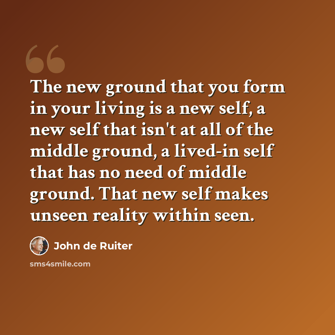 “The new ground that you form in your living is a new self, a new self that isn't at all of the middle ground, a lived-in self that has no need of middle ground. That new self makes unseen reality within seen.” quote by John de Ruiter