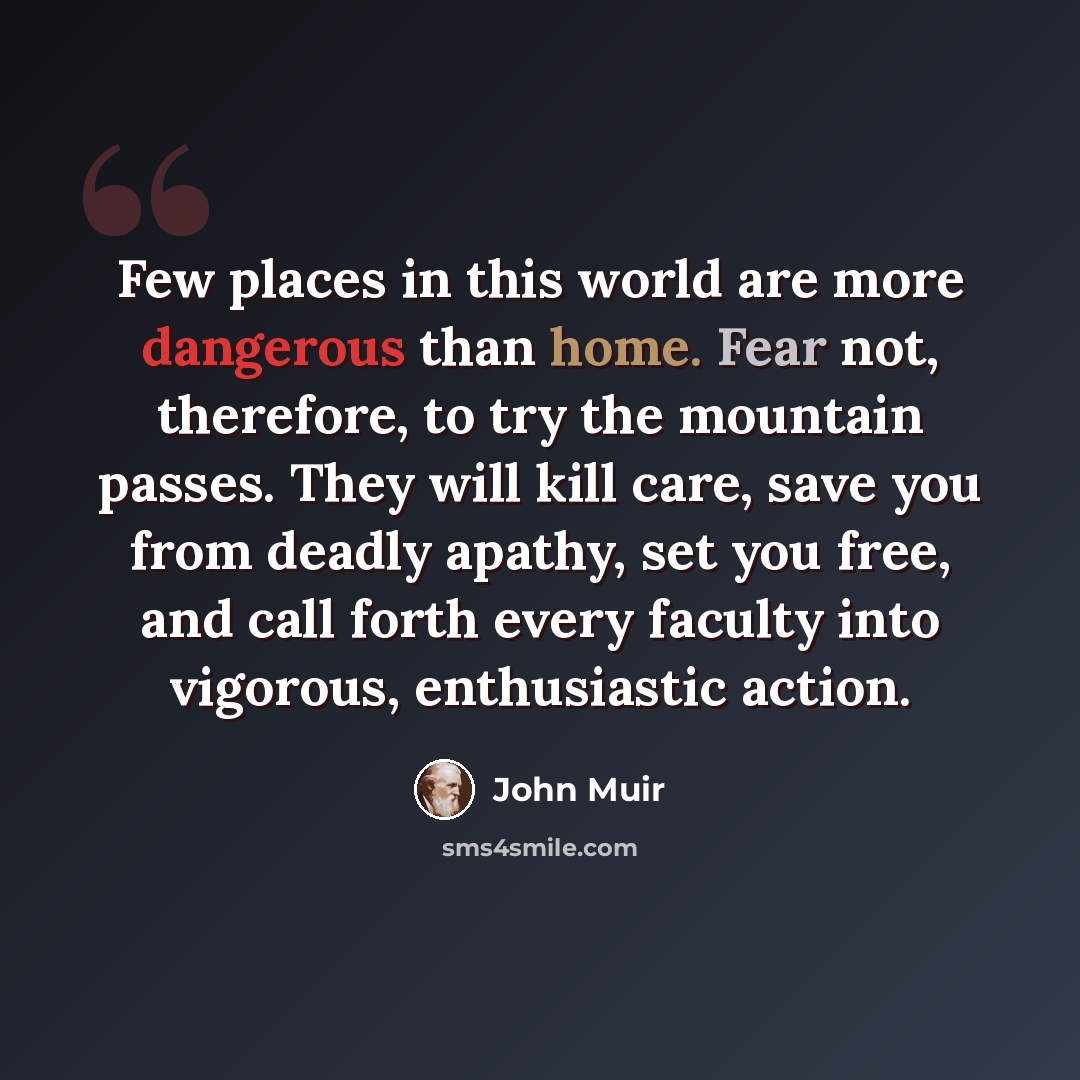 “Few places in this world are more dangerous than home. Fear not, therefore, to try the mountain passes. They will kill care, save you from deadly apathy, set you free, and call forth every faculty into vigorous, enthusiastic action.” quote by John Muir