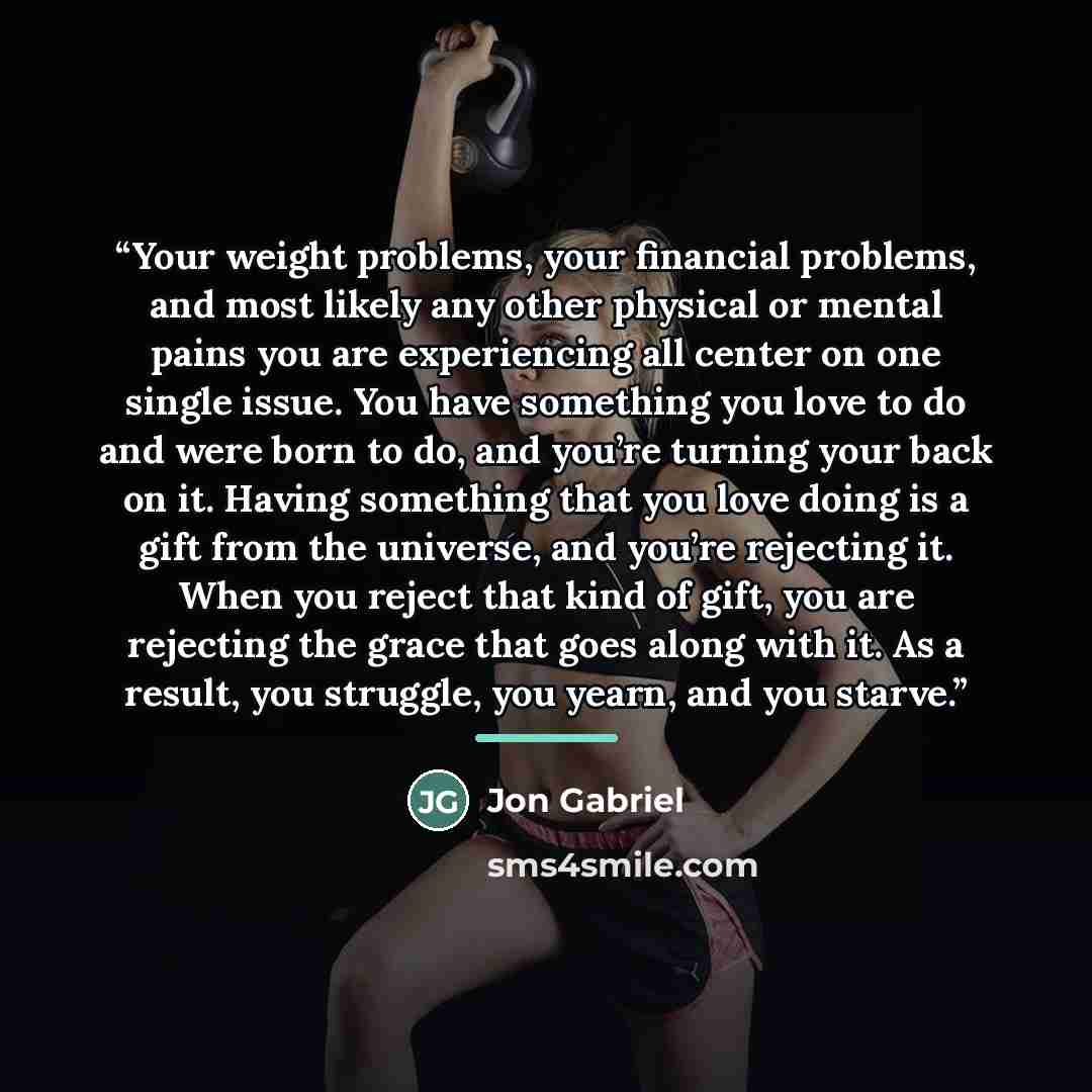 “Your weight problems, your financial problems, and most likely any other physical or mental pains you are experiencing all center on one single issue. You have something you love to do and were born to do, and you’re turning your back on it. Having something that you love doing is a gift from the…” quote by Jon Gabriel