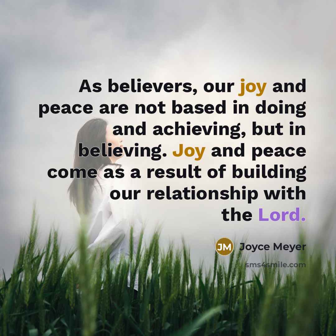 “As believers, our joy and peace are not based in doing and achieving, but in believing. Joy and peace come as a result of building our relationship with the Lord.” quote by Joyce Meyer