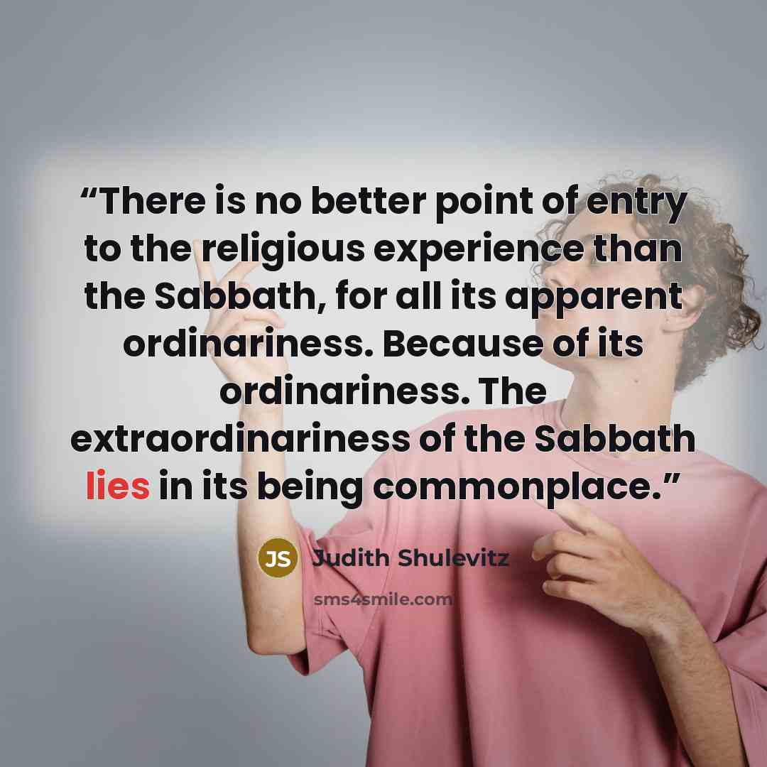 “There is no better point of entry to the religious experience than the Sabbath, for all its apparent ordinariness. Because of its ordinariness. The extraordinariness of the Sabbath lies in its being commonplace.” quote by Judith Shulevitz