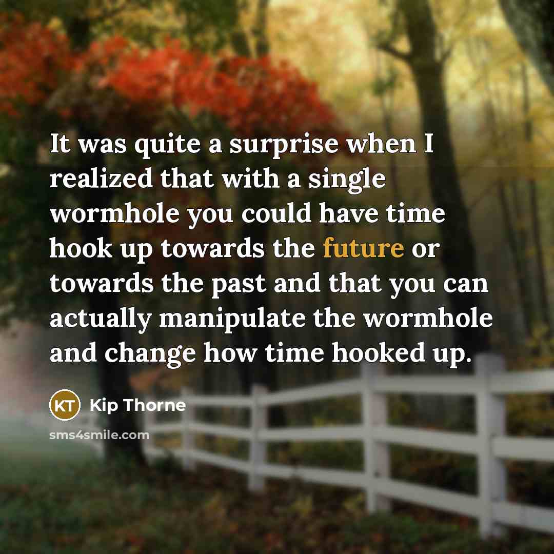 “It was quite a surprise when I realized that with a single wormhole you could have time hook up towards the future or towards the past and that you can actually manipulate the wormhole and change how time hooked up.” quote by Kip Thorne