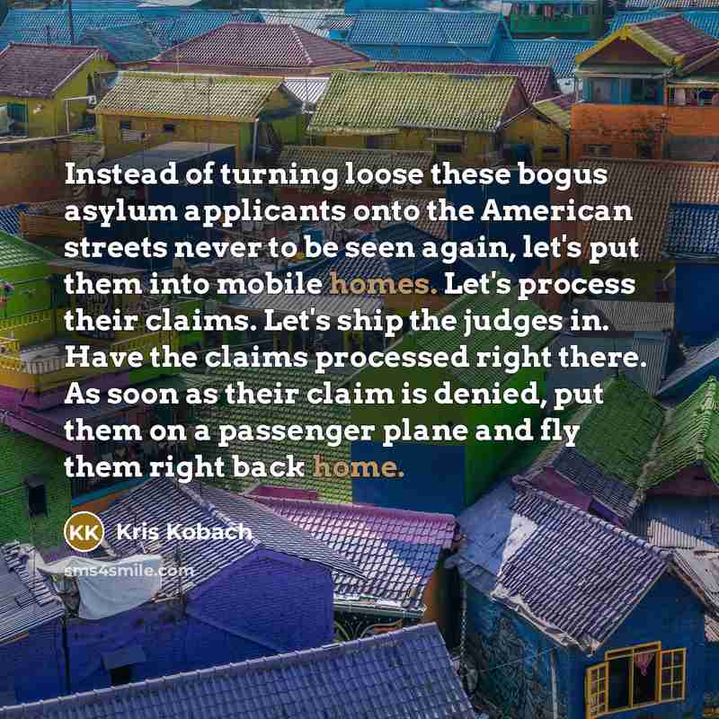 “Instead of turning loose these bogus asylum applicants onto the American streets never to be seen again, let's put them into mobile homes. Let's process their claims. Let's ship the judges in. Have the claims processed right there. As soon as their claim is denied, put them on a passenger plane…” quote by Kris Kobach