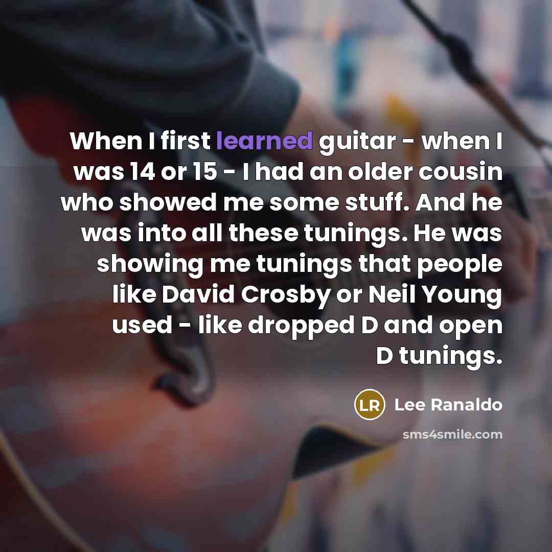 “When I first learned guitar - when I was 14 or 15 - I had an older cousin who showed me some stuff. And he was into all these tunings. He was showing me tunings that people like David Crosby or Neil Young used - like dropped D and open D tunings.” quote by Lee Ranaldo