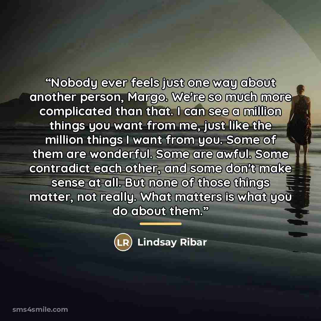 “Nobody ever feels just one way about another person, Margo. We're so much more complicated than that. I can see a million things you want from me, just like the million things I want from you. Some of them are wonderful. Some are awful. Some contradict each other, and some don't make sense at all…” quote by Lindsay Ribar