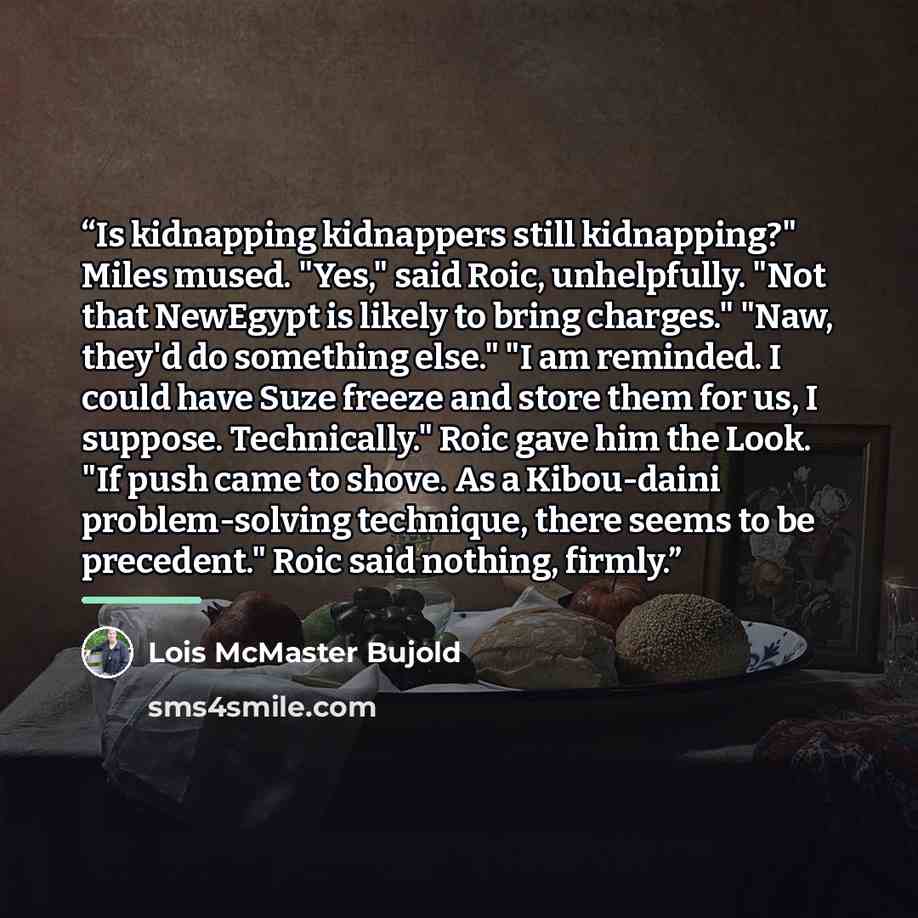 “Is kidnapping kidnappers still kidnapping?" Miles mused. "Yes," said Roic, unhelpfully. "Not that NewEgypt is likely to bring charges." "Naw, they'd do something else." "I am reminded. I could have Suze freeze and store them for us, I suppose. Technically." Roic gave him the Look. "If push came to…” quote by Lois McMaster Bujold