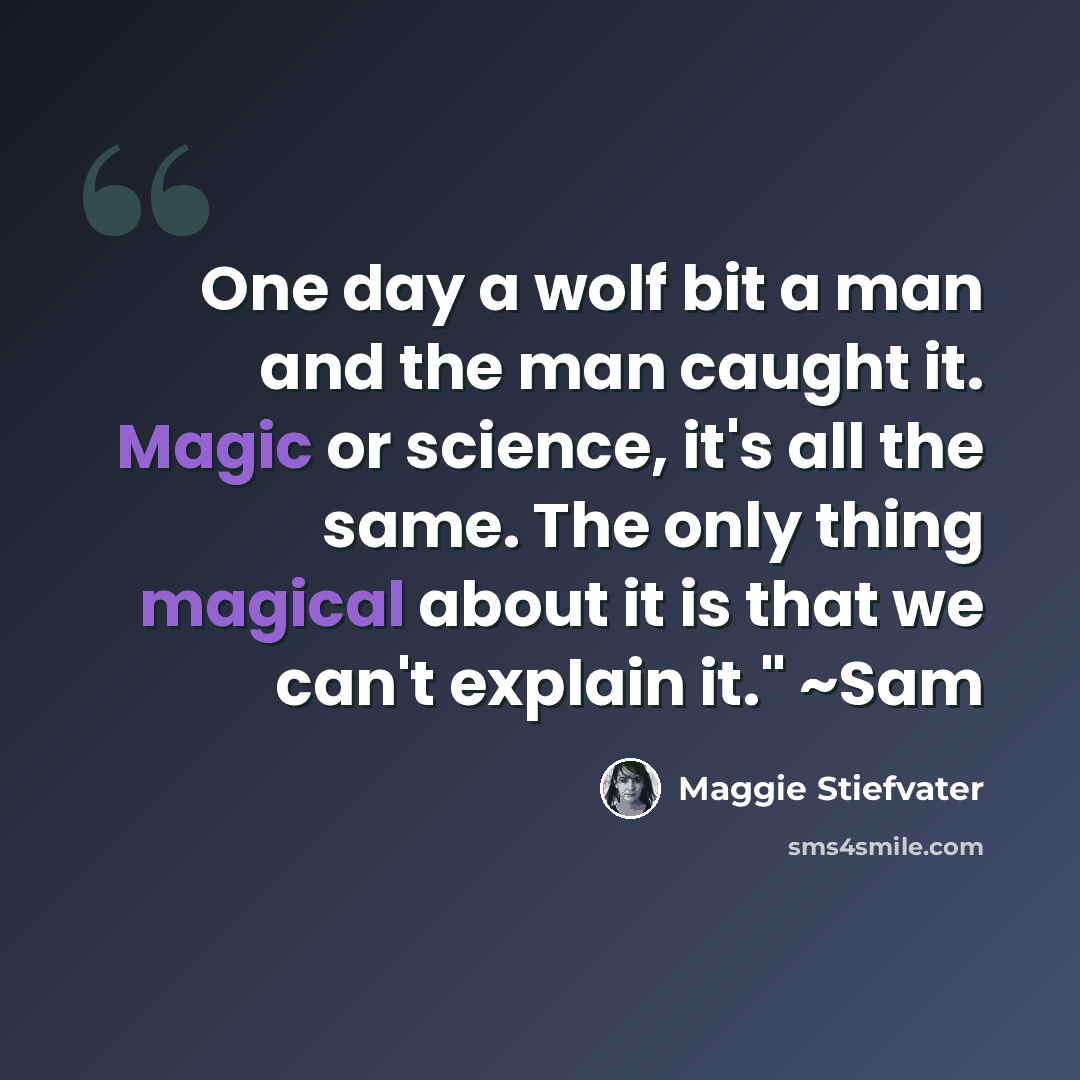 “One day a wolf bit a man and the man caught it. Magic or science, it's all the same. The only thing magical about it is that we can't explain it." ~Sam” quote by Maggie Stiefvater