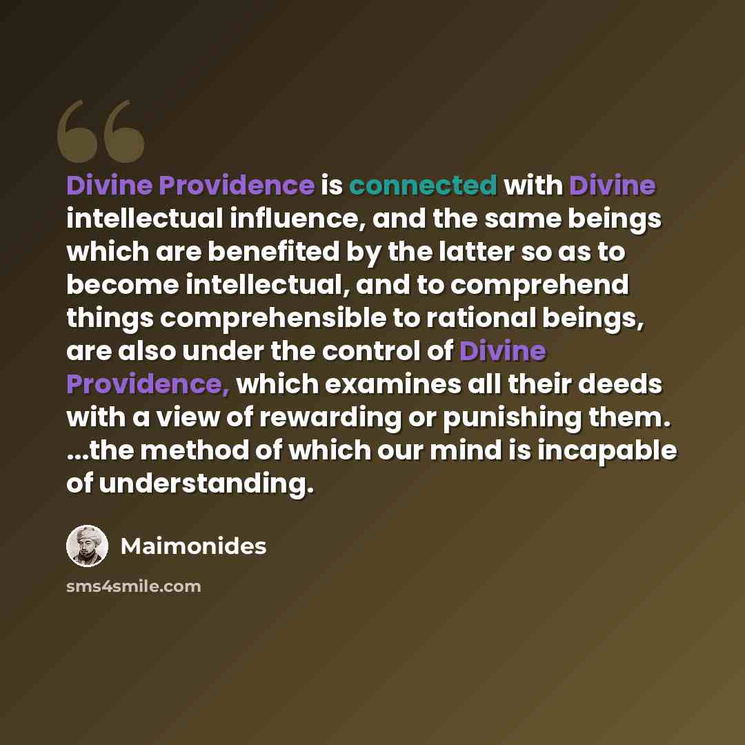 “Divine Providence is connected with Divine intellectual influence, and the same beings which are benefited by the latter so as to become intellectual, and to comprehend things comprehensible to rational beings, are also under the control of Divine Providence, which examines all their deeds with a…” quote by Maimonides
