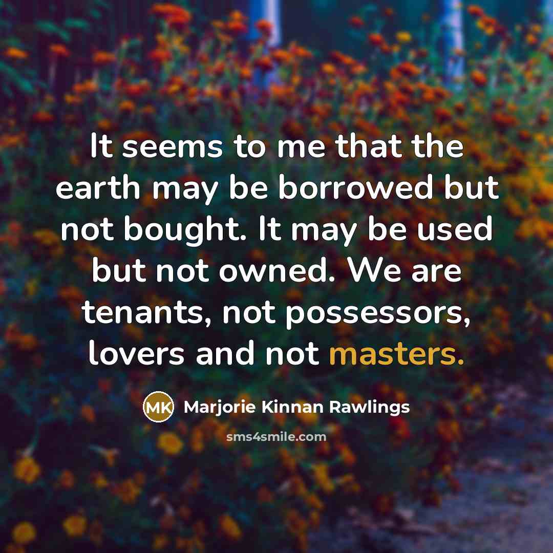 “It seems to me that the earth may be borrowed but not bought. It may be used but not owned. We are tenants, not possessors, lovers and not masters.” quote by Marjorie Kinnan Rawlings