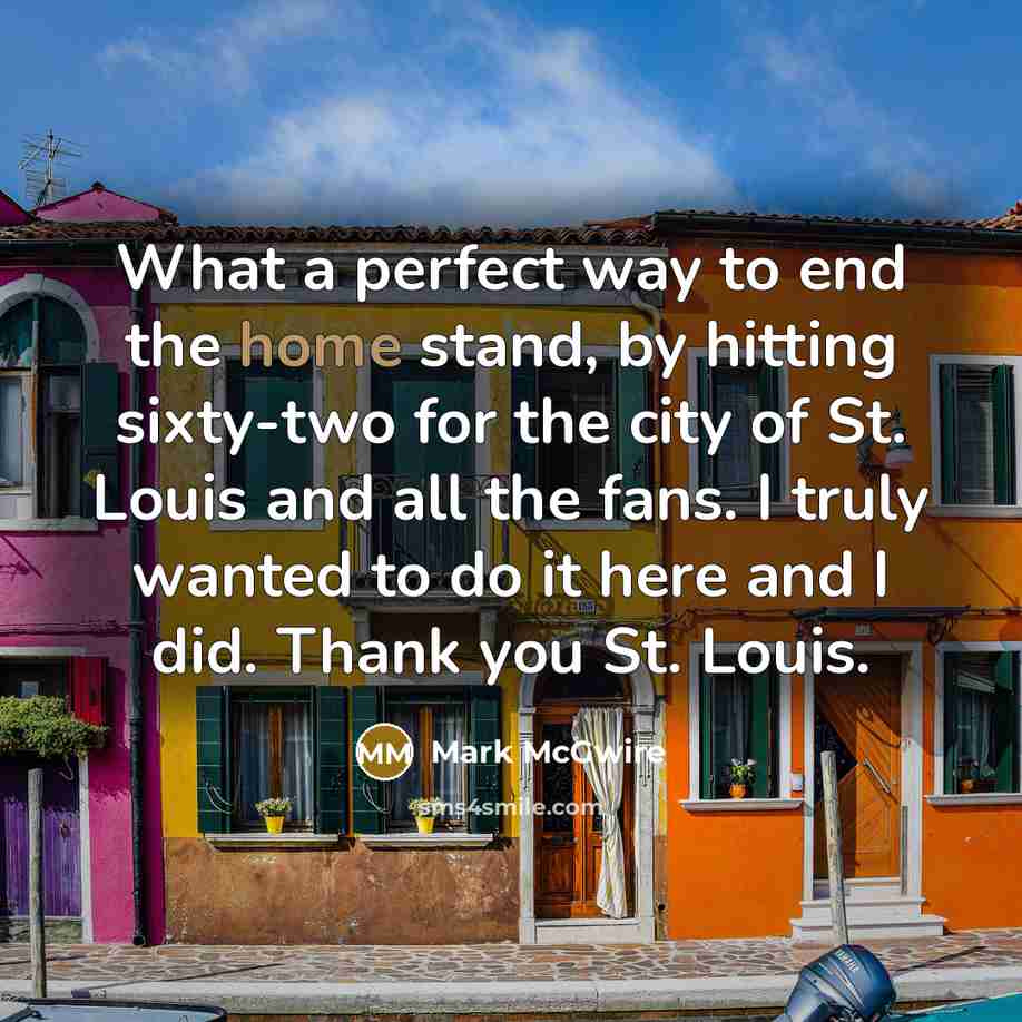 “What a perfect way to end the home stand, by hitting sixty-two for the city of St. Louis and all the fans. I truly wanted to do it here and I did. Thank you St. Louis.” quote by Mark McGwire