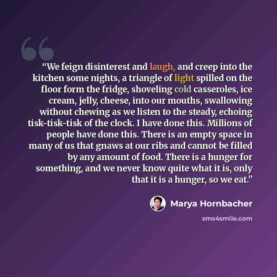 “We feign disinterest and laugh, and creep into the kitchen some nights, a triangle of light spilled on the floor form the fridge, shoveling cold casseroles, ice cream, jelly, cheese, into our mouths, swallowing without chewing as we listen to the steady, echoing tisk-tisk-tisk of the clock. I have…” quote by Marya Hornbacher