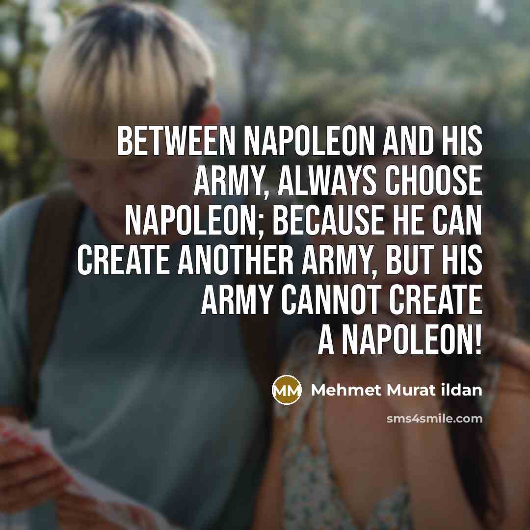 “Between Napoleon and his army, always choose Napoleon; because He can create another army, but his army cannot create a Napoleon!” quote by Mehmet Murat Ildan