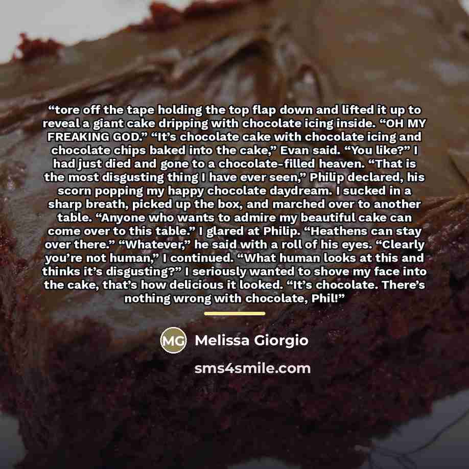 “tore off the tape holding the top flap down and lifted it up to reveal a giant cake dripping with chocolate icing inside. “OH MY FREAKING GOD.” “It’s chocolate cake with chocolate icing and chocolate chips baked into the cake,” Evan said. “You like?” I had just died and gone to a chocolate-filled…” quote by Melissa Giorgio
