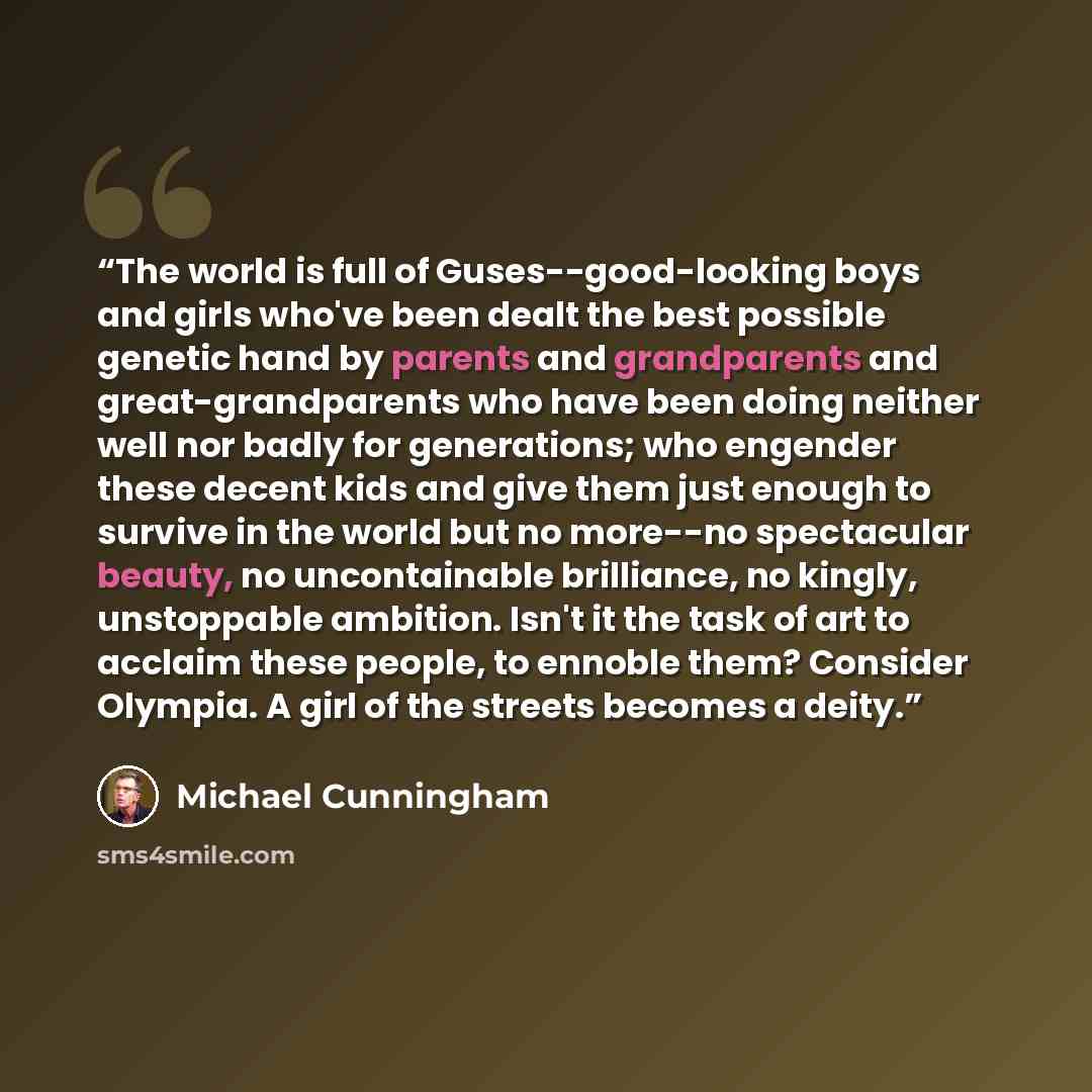 “The world is full of Guses--good-looking boys and girls who've been dealt the best possible genetic hand by parents and grandparents and great-grandparents who have been doing neither well nor badly for generations; who engender these decent kids and give them just enough to survive in the world…” quote by Michael Cunningham