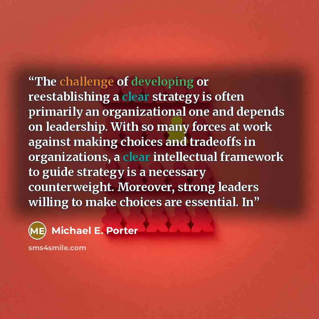 “The challenge of developing or reestablishing a clear strategy is often primarily an organizational one and depends on leadership. With so many forces at work against making choices and tradeoffs in organizations, a clear intellectual framework to guide strategy is a necessary counterweight…” quote by Michael E. Porter