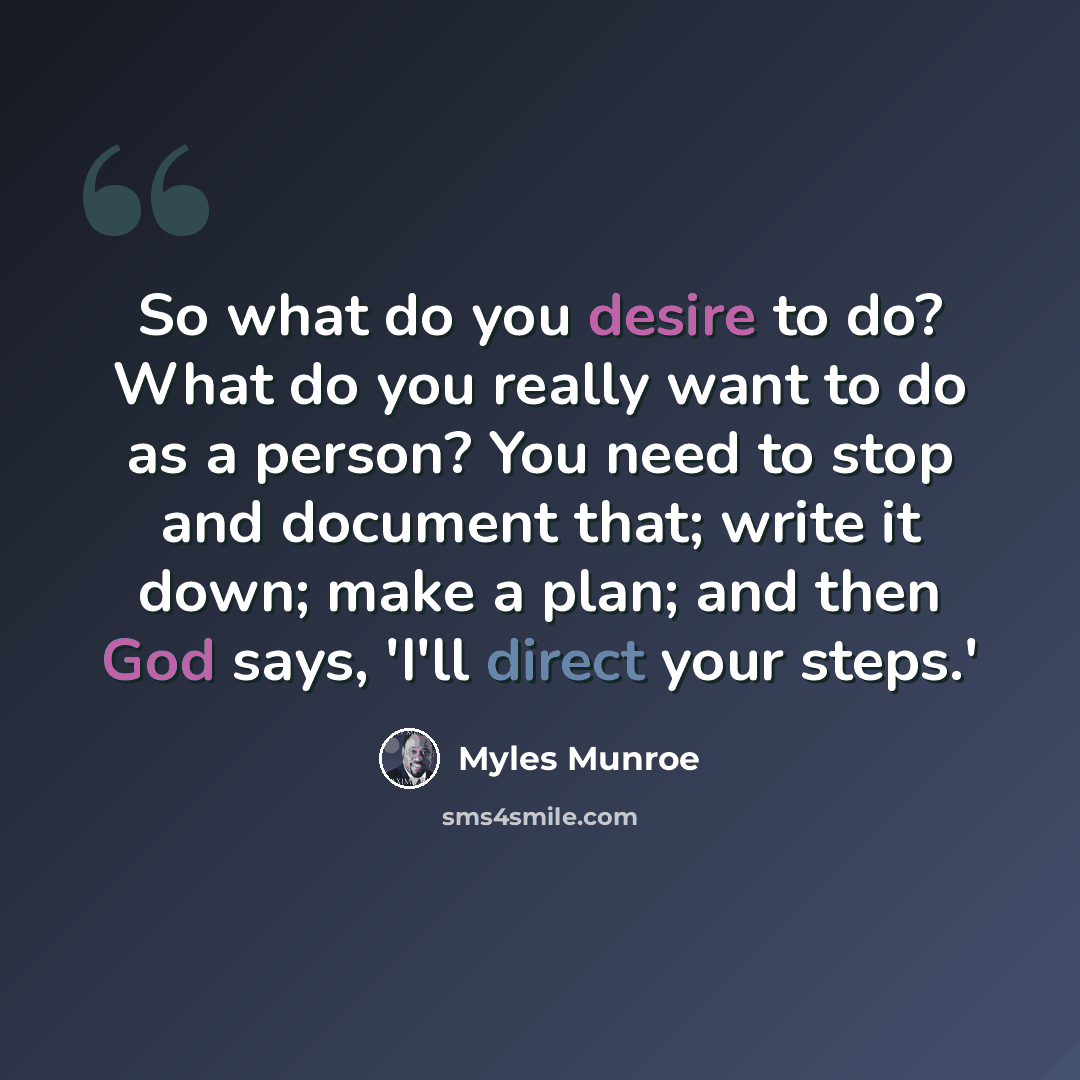 “So what do you desire to do? What do you really want to do as a person? You need to stop and document that; write it down; make a plan; and then God says, 'I'll direct your steps.'” quote by Myles Munroe
