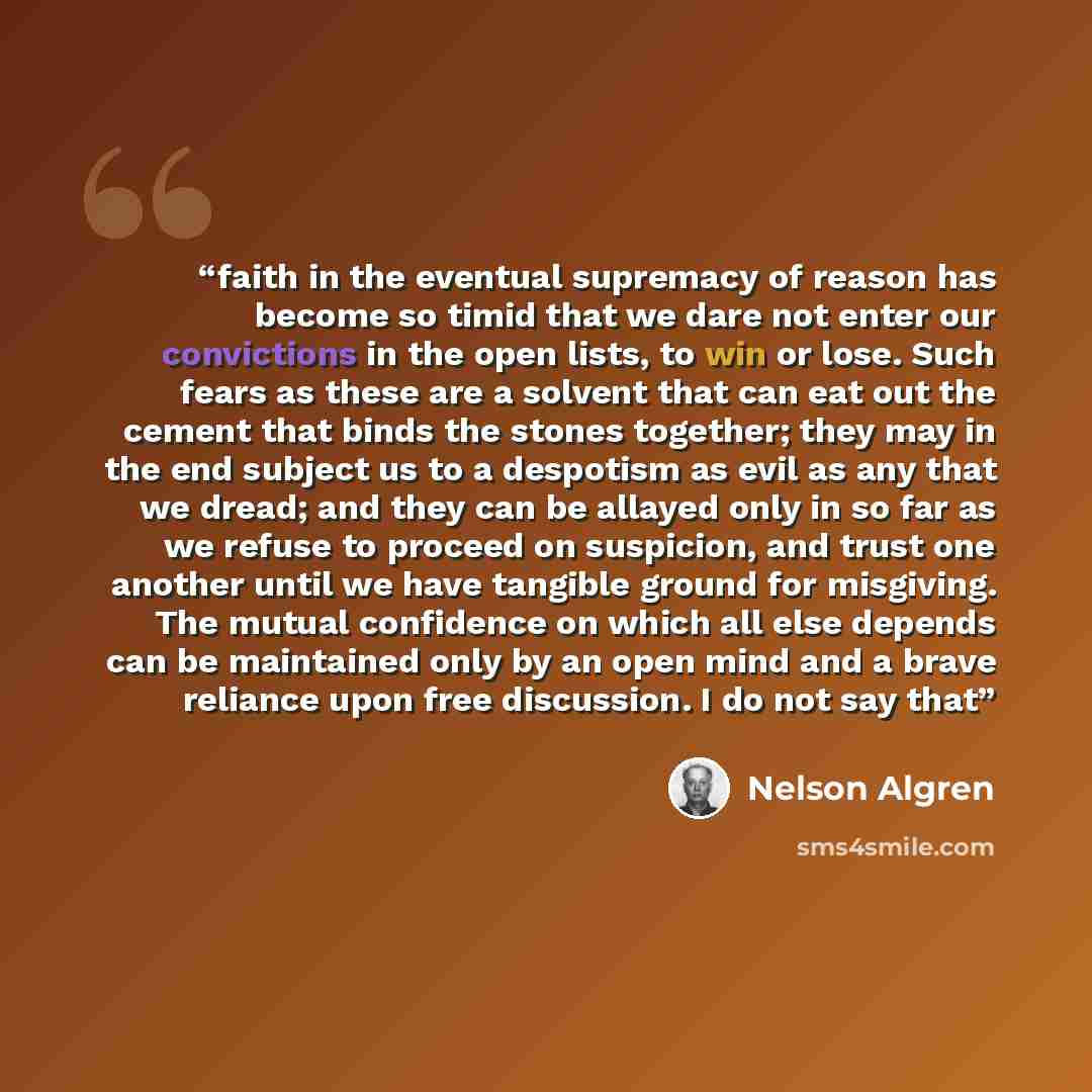 “faith in the eventual supremacy of reason has become so timid that we dare not enter our convictions in the open lists, to win or lose. Such fears as these are a solvent that can eat out the cement that binds the stones together; they may in the end subject us to a despotism as evil as any that we…” quote by Nelson Algren