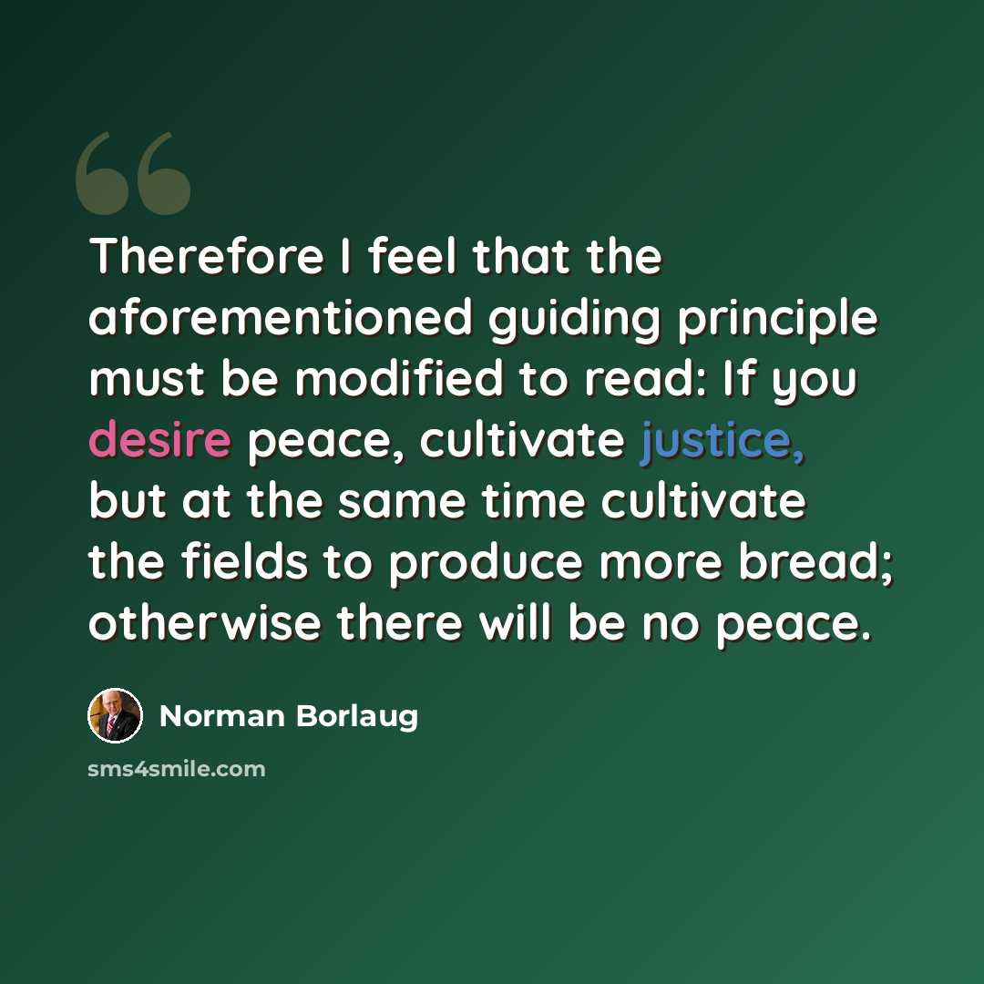 “Therefore I feel that the aforementioned guiding principle must be modified to read: If you desire peace, cultivate justice, but at the same time cultivate the fields to produce more bread; otherwise there will be no peace.” quote by Norman Borlaug
