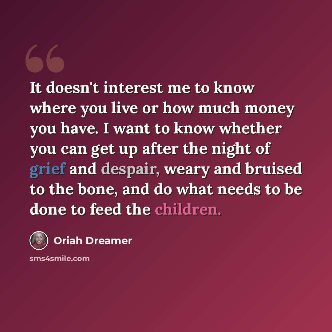 “It doesn't interest me to know where you live or how much money you have. I want to know whether you can get up after the night of grief and despair, weary and bruised to the bone, and do what needs to be done to feed the children.” quote by Oriah Dreamer
