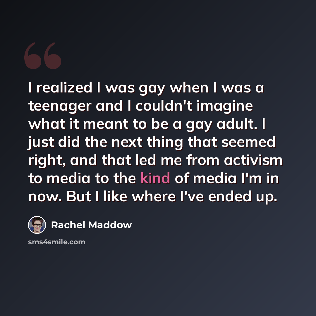 “I realized I was gay when I was a teenager and I couldn't imagine what it meant to be a gay adult. I just did the next thing that seemed right, and that led me from activism to media to the kind of media I'm in now. But I like where I've ended up.” quote by Rachel Maddow