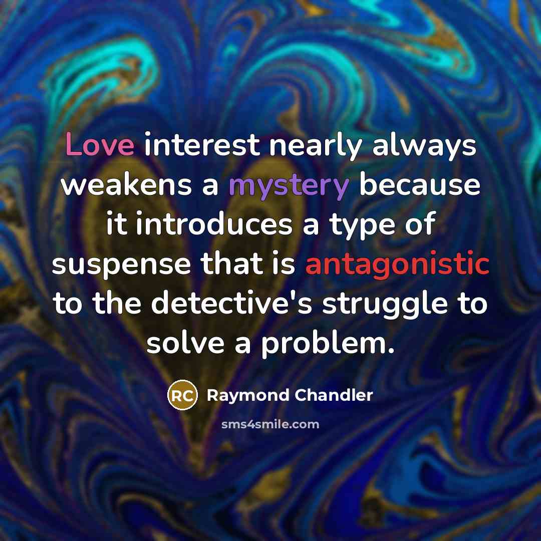 “Love interest nearly always weakens a mystery because it introduces a type of suspense that is antagonistic to the detective's struggle to solve a problem.” quote by Raymond Chandler