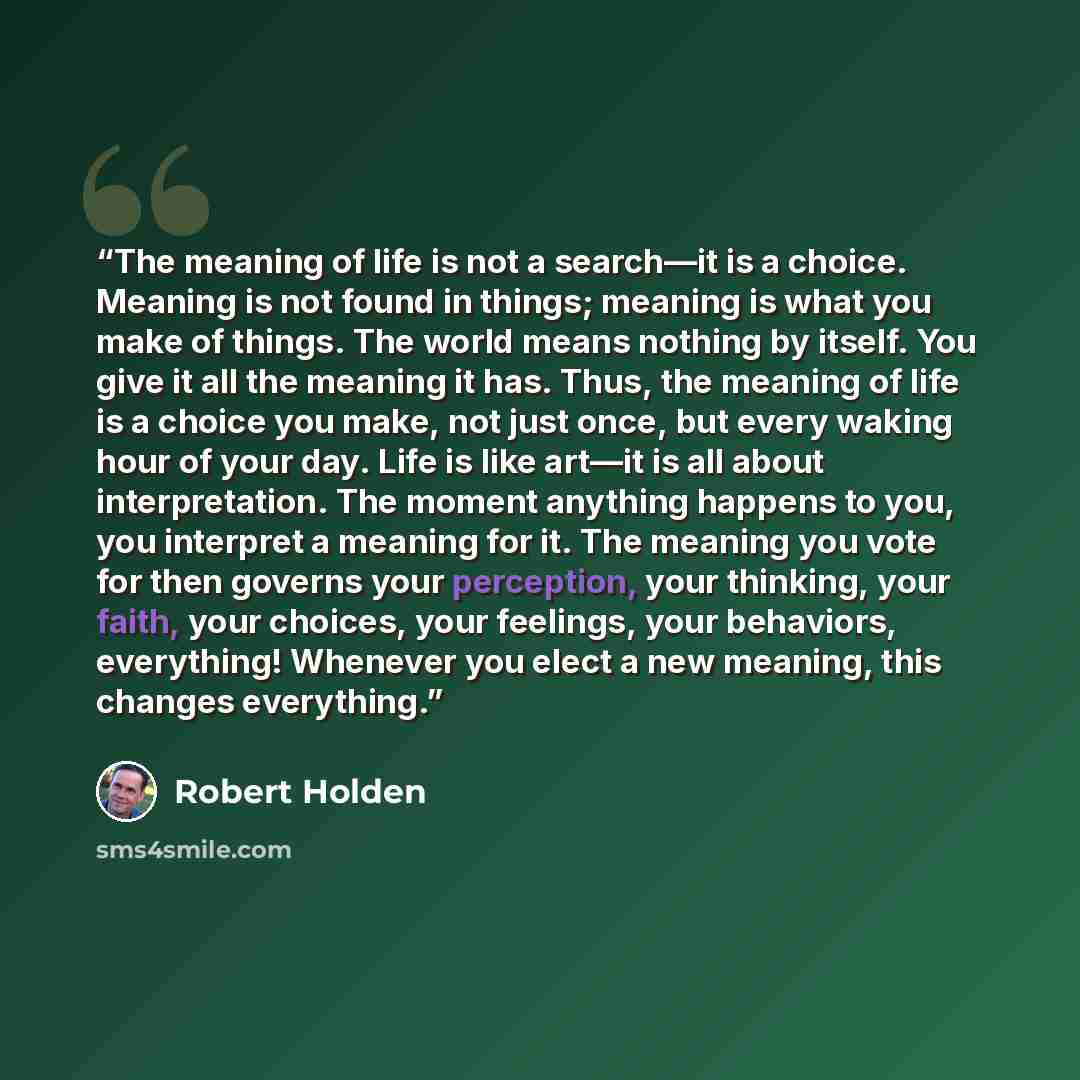 “The meaning of life is not a search—it is a choice. Meaning is not found in things; meaning is what you make of things. The world means nothing by itself. You give it all the meaning it has. Thus, the meaning of life is a choice you make, not just once, but every waking hour of your day. Life is…” quote by Robert Holden