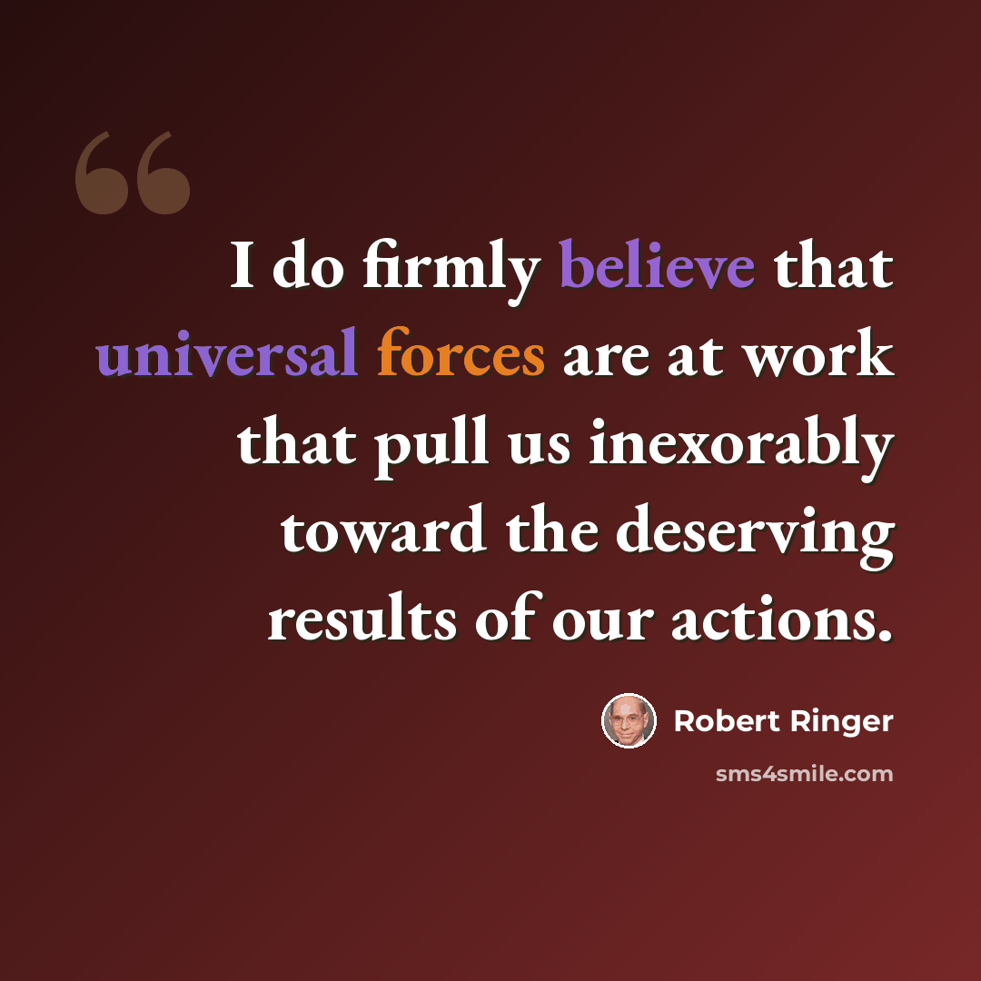 “I do firmly believe that universal forces are at work that pull us inexorably toward the deserving results of our actions.” quote by Robert Ringer