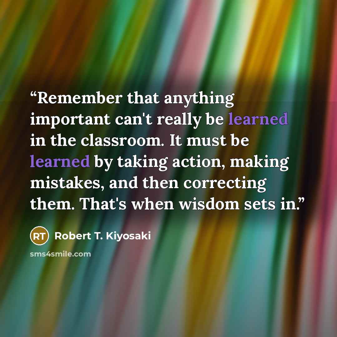 “Remember that anything important can't really be learned in the classroom. It must be learned by taking action, making mistakes, and then correcting them. That's when wisdom sets in.” quote by Robert T. Kiyosaki