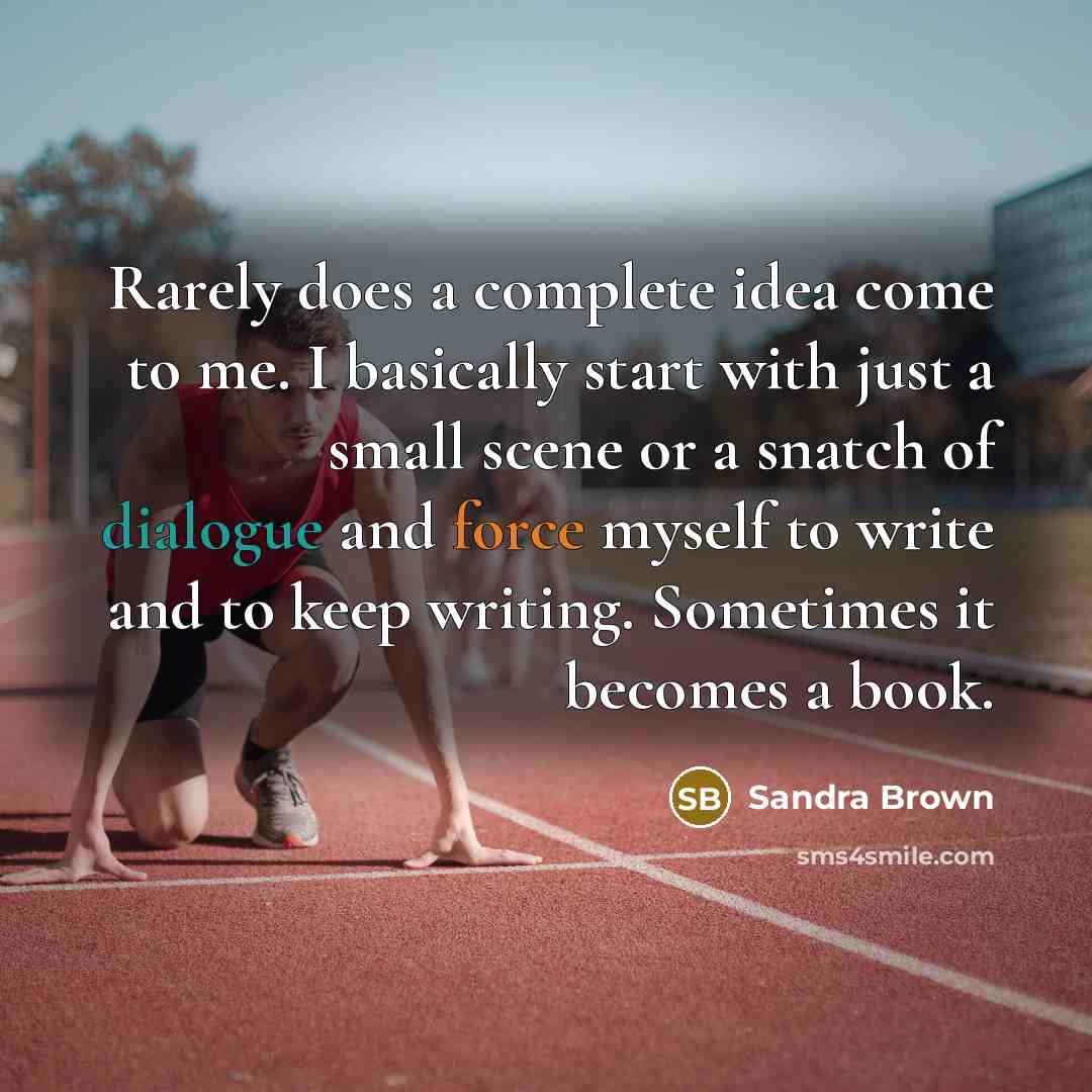 “Rarely does a complete idea come to me. I basically start with just a small scene or a snatch of dialogue and force myself to write and to keep writing. Sometimes it becomes a book.” quote by Sandra Brown