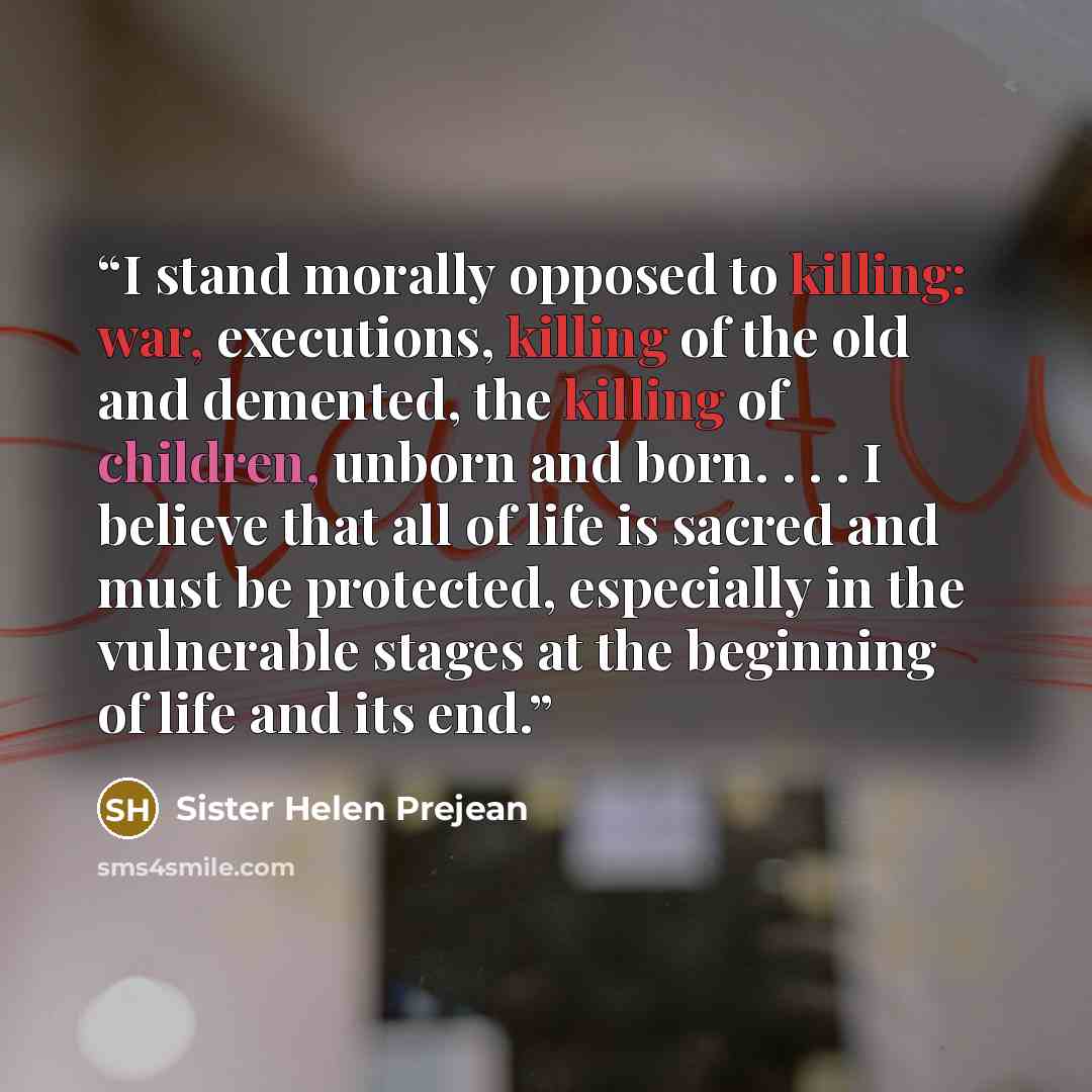“I stand morally opposed to killing: war, executions, killing of the old and demented, the killing of children, unborn and born. . . . I believe that all of life is sacred and must be protected, especially in the vulnerable stages at the beginning of life and its end.” quote by Sister Helen Prejean