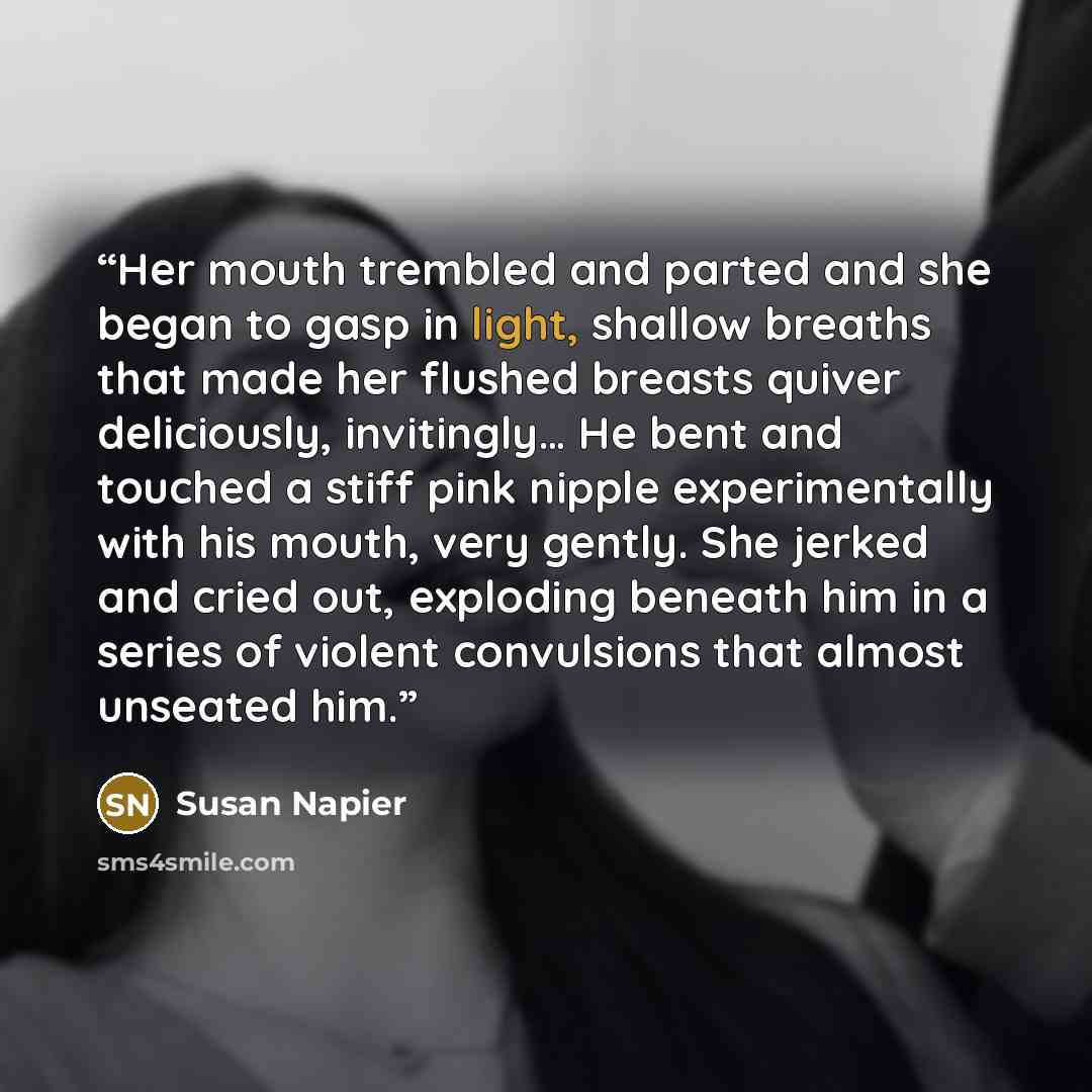 “Her mouth trembled and parted and she began to gasp in light, shallow breaths that made her flushed breasts quiver deliciously, invitingly… He bent and touched a stiff pink nipple experimentally with his mouth, very gently. She jerked and cried out, exploding beneath him in a series of violent…” quote by Susan Napier
