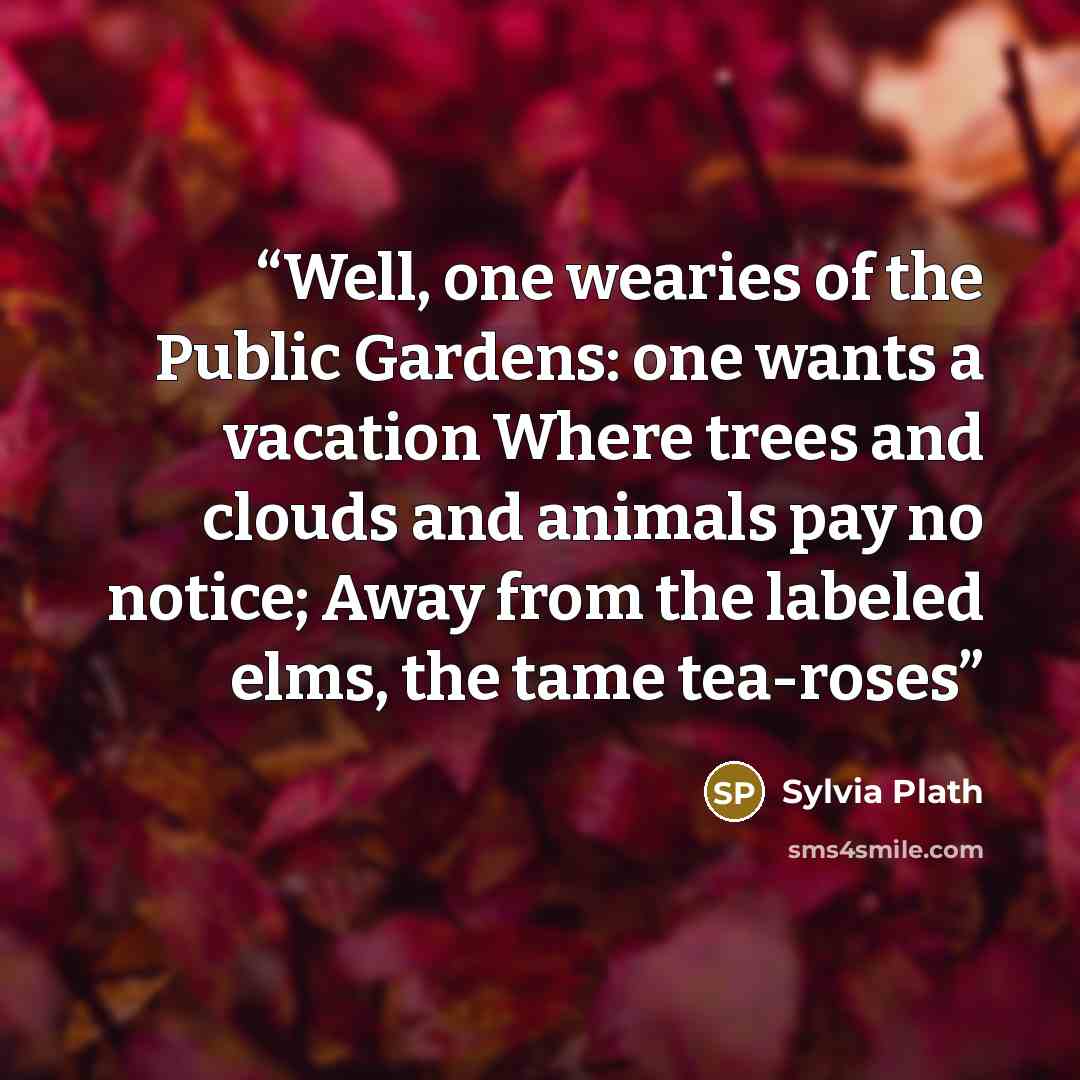 “Well, one wearies of the Public Gardens: one wants a vacation Where trees and clouds and animals pay no notice; Away from the labeled elms, the tame tea-roses” quote by Sylvia Plath