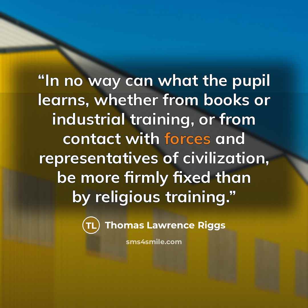 “In no way can what the pupil learns, whether from books or industrial training, or from contact with forces and representatives of civilization, be more firmly fixed than by religious training.” quote by Thomas Lawrence Riggs