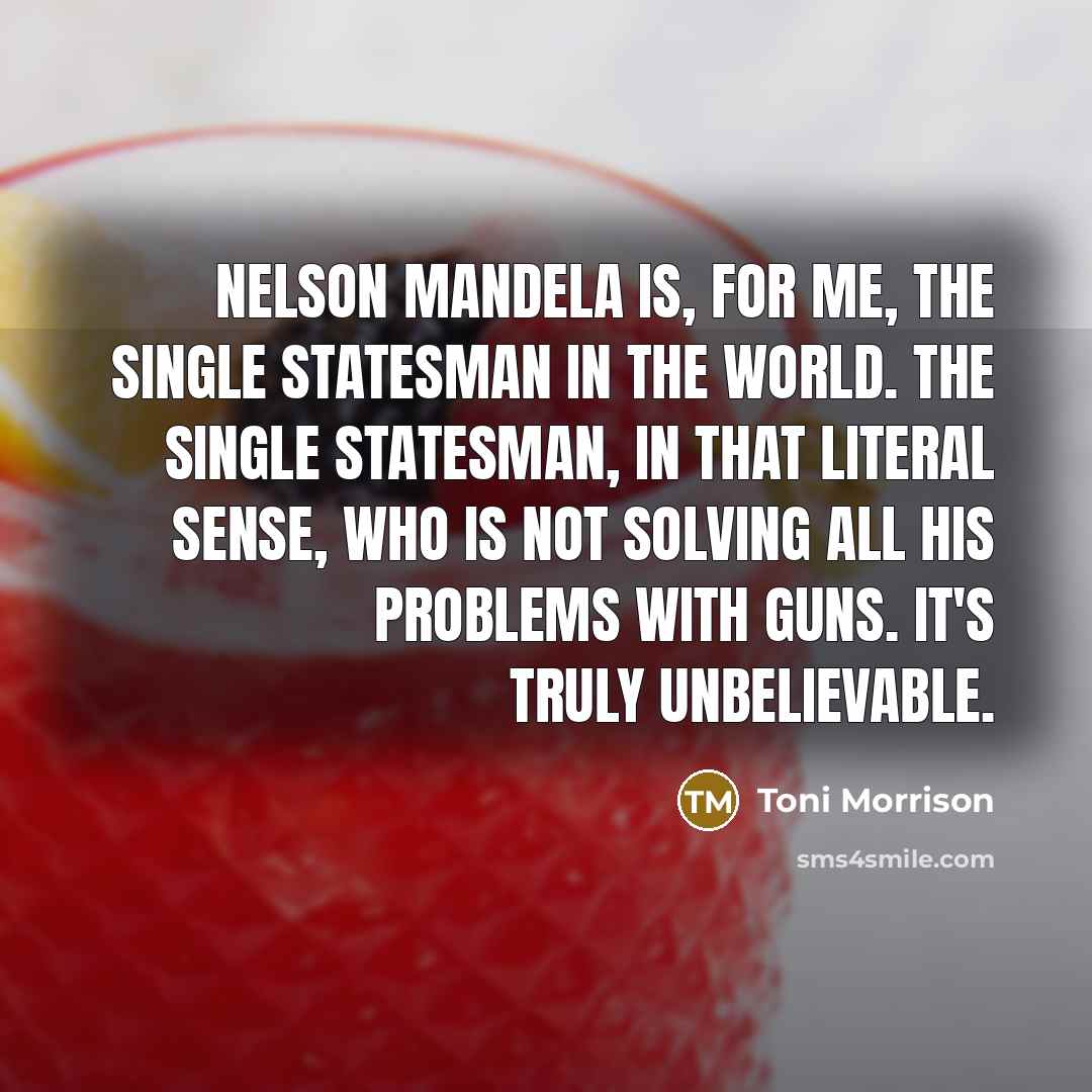 “Nelson Mandela is, for me, the single statesman in the world. The single statesman, in that literal sense, who is not solving all his problems with guns. It's truly unbelievable.” quote by Toni Morrison