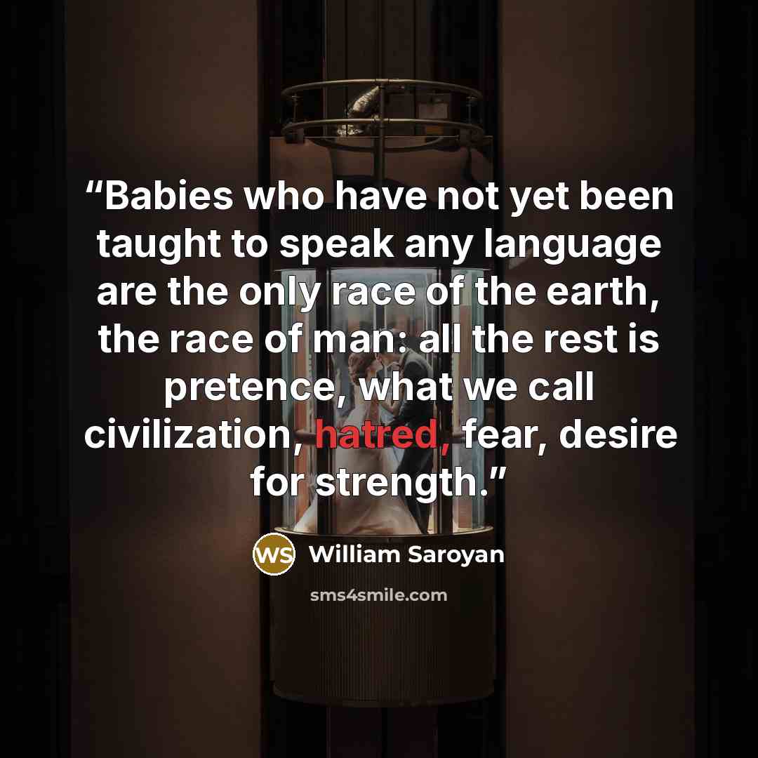 “Babies who have not yet been taught to speak any language are the only race of the earth, the race of man: all the rest is pretence, what we call civilization, hatred, fear, desire for strength.” quote by William Saroyan