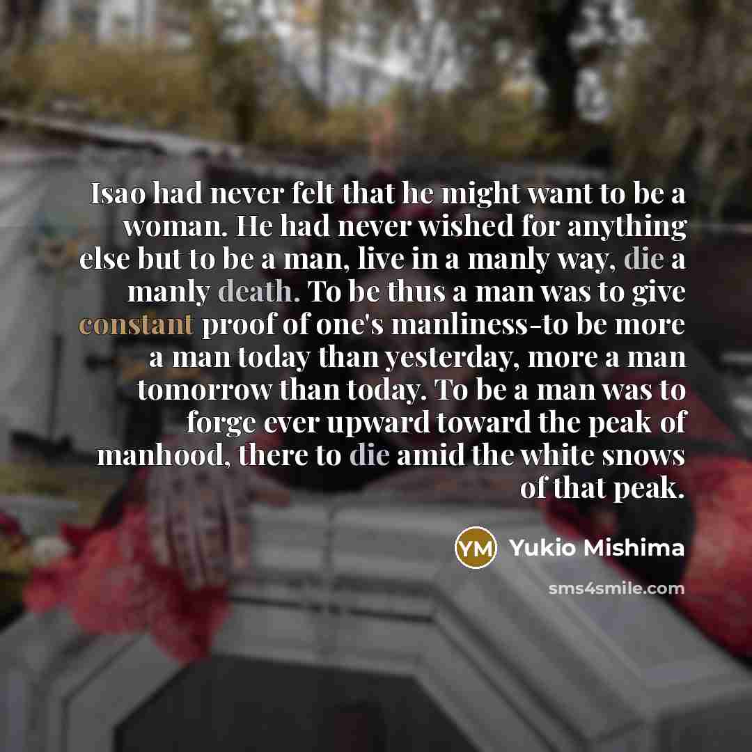“Isao had never felt that he might want to be a woman. He had never wished for anything else but to be a man, live in a manly way, die a manly death. To be thus a man was to give constant proof of one's manliness-to be more a man today than yesterday, more a man tomorrow than today. To be a man was…” quote by Yukio Mishima