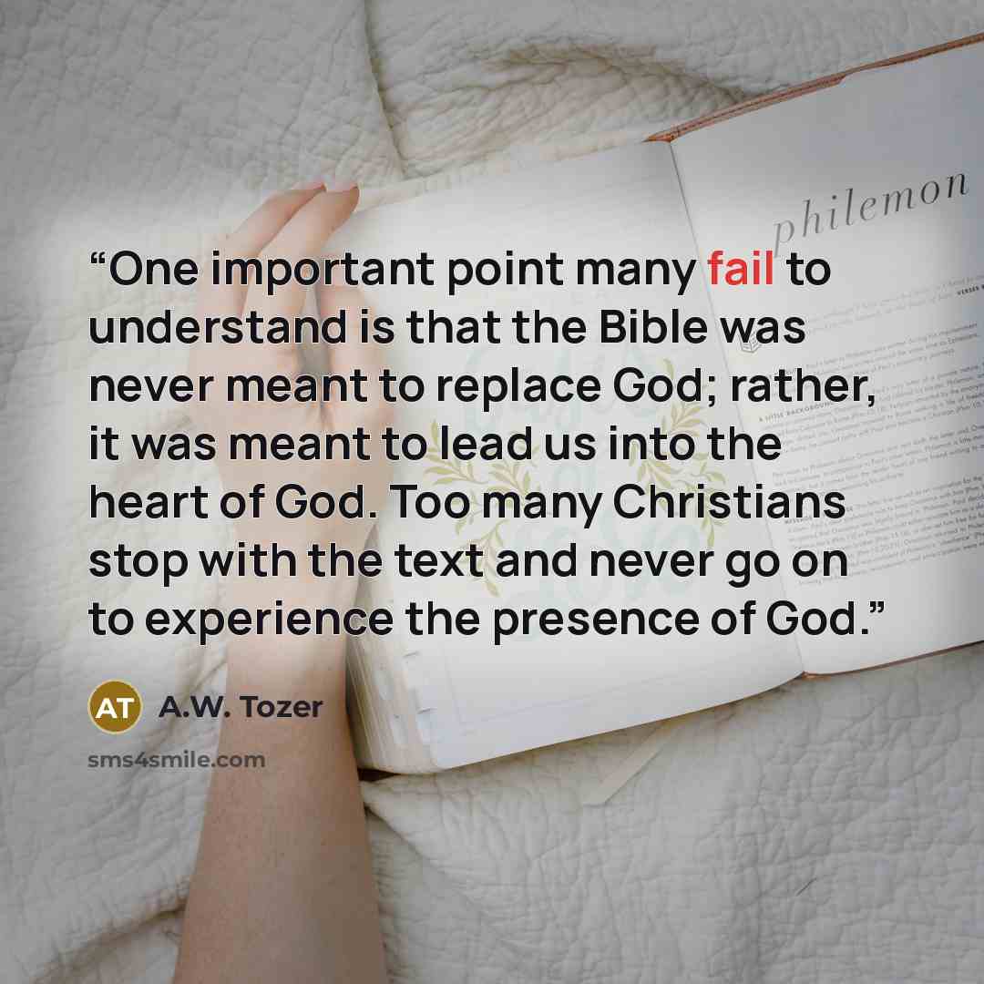 “One important point many fail to understand is that the Bible was never meant to replace God; rather, it was meant to lead us into the heart of God. Too many Christians stop with the text and never go on to experience the presence of God.” quote by A.W. Tozer