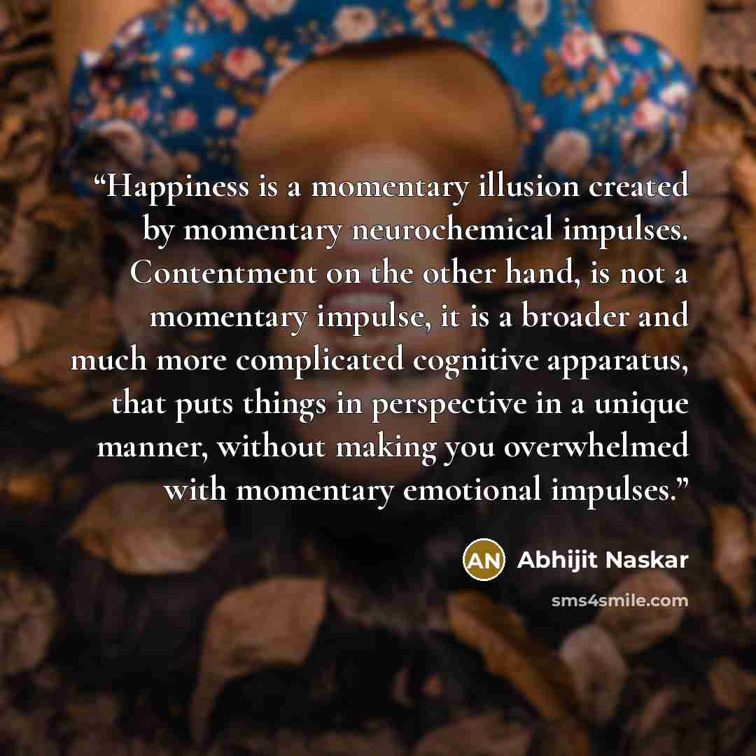“Happiness is a momentary illusion created by momentary neurochemical impulses. Contentment on the other hand, is not a momentary impulse, it is a broader and much more complicated cognitive apparatus, that puts things in perspective in a unique manner, without making you overwhelmed with momentary…” quote by Abhijit Naskar