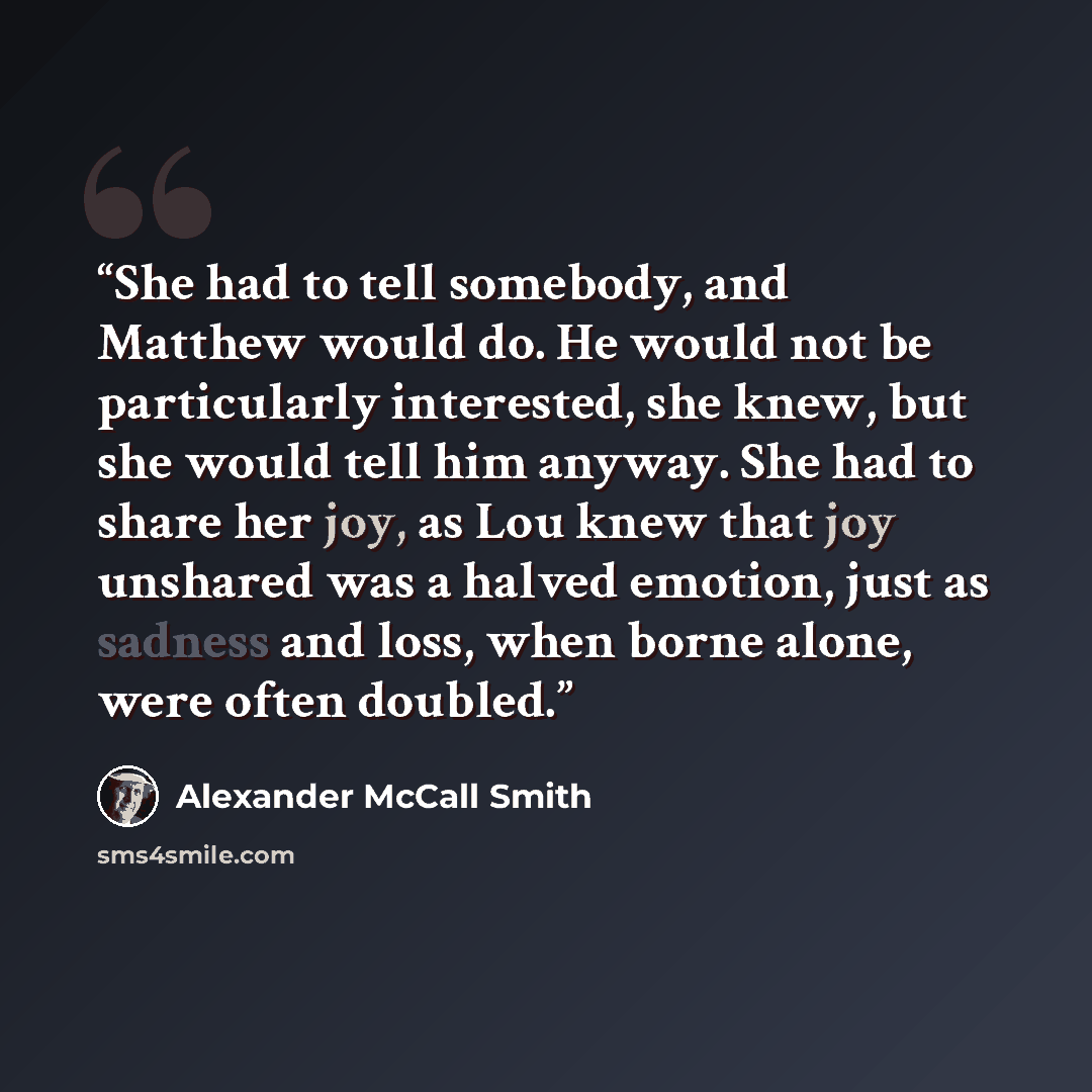 “She had to tell somebody, and Matthew would do. He would not be particularly interested, she knew, but she would tell him anyway. She had to share her joy, as Lou knew that joy unshared was a halved emotion, just as sadness and loss, when borne alone, were often doubled.” quote by Alexander McCall Smith