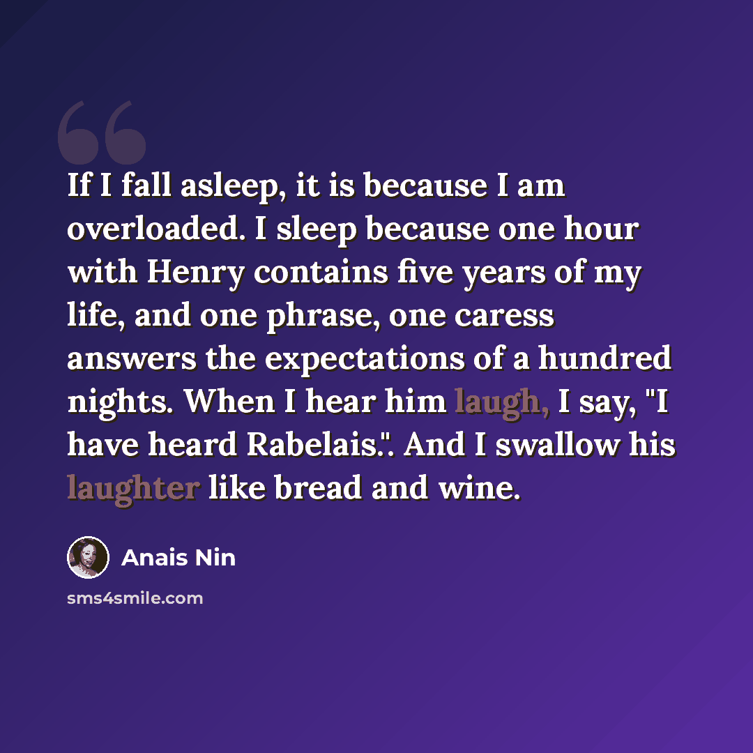 “If I fall asleep, it is because I am overloaded. I sleep because one hour with Henry contains five years of my life, and one phrase, one caress answers the expectations of a hundred nights. When I hear him laugh, I say, "I have heard Rabelais.". And I swallow his laughter like bread and wine.” quote by Anais Nin