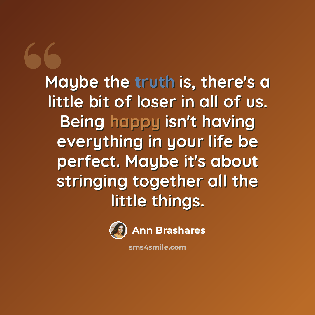 “Maybe the truth is, there's a little bit of loser in all of us. Being happy isn't having everything in your life be perfect. Maybe it's about stringing together all the little things.” quote by Ann Brashares