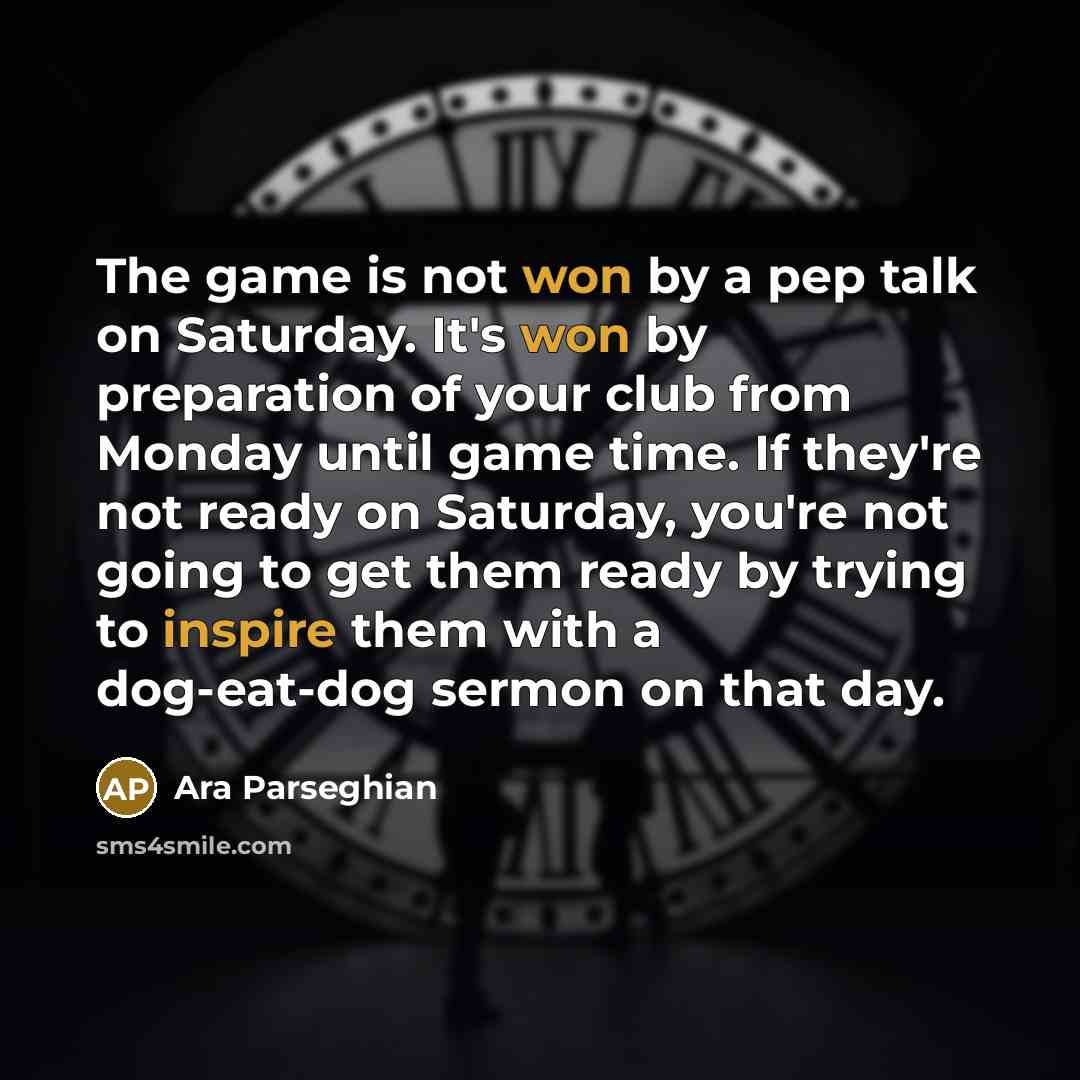 “The game is not won by a pep talk on Saturday. It's won by preparation of your club from Monday until game time. If they're not ready on Saturday, you're not going to get them ready by trying to inspire them with a dog-eat-dog sermon on that day.” quote by Ara Parseghian