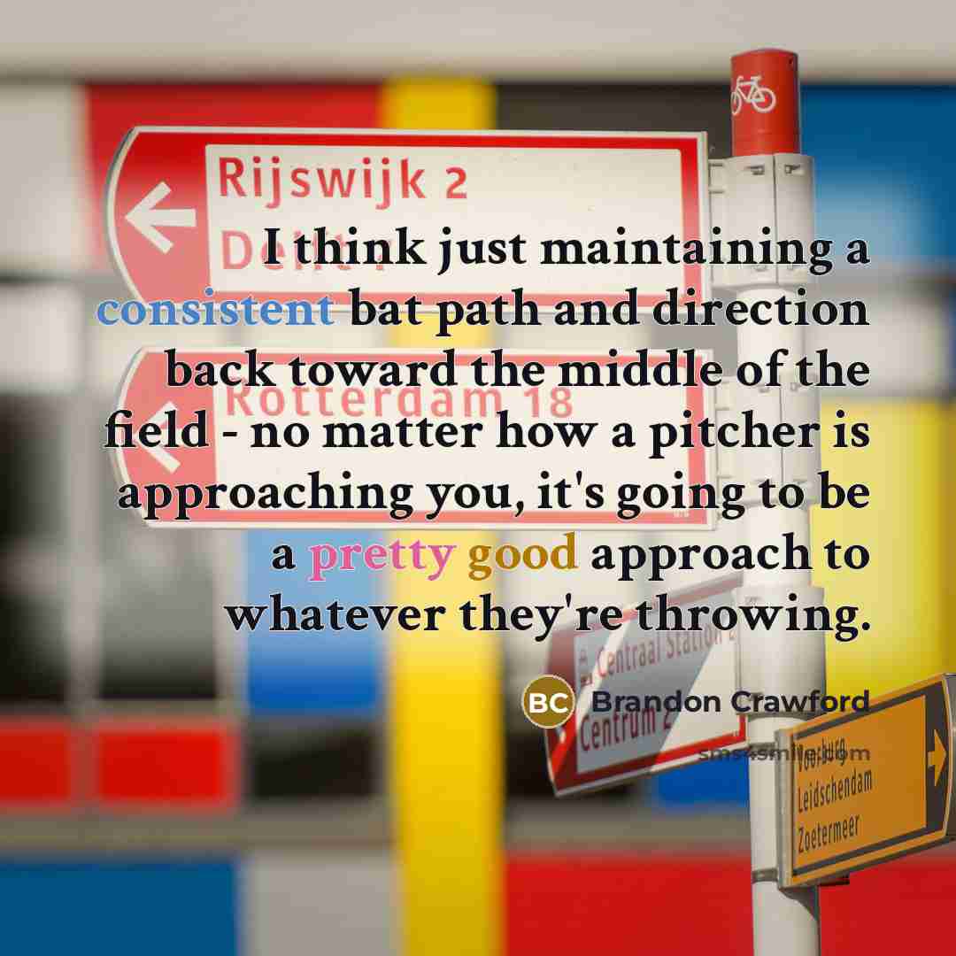 “I think just maintaining a consistent bat path and direction back toward the middle of the field - no matter how a pitcher is approaching you, it's going to be a pretty good approach to whatever they're throwing.” quote by Brandon Crawford