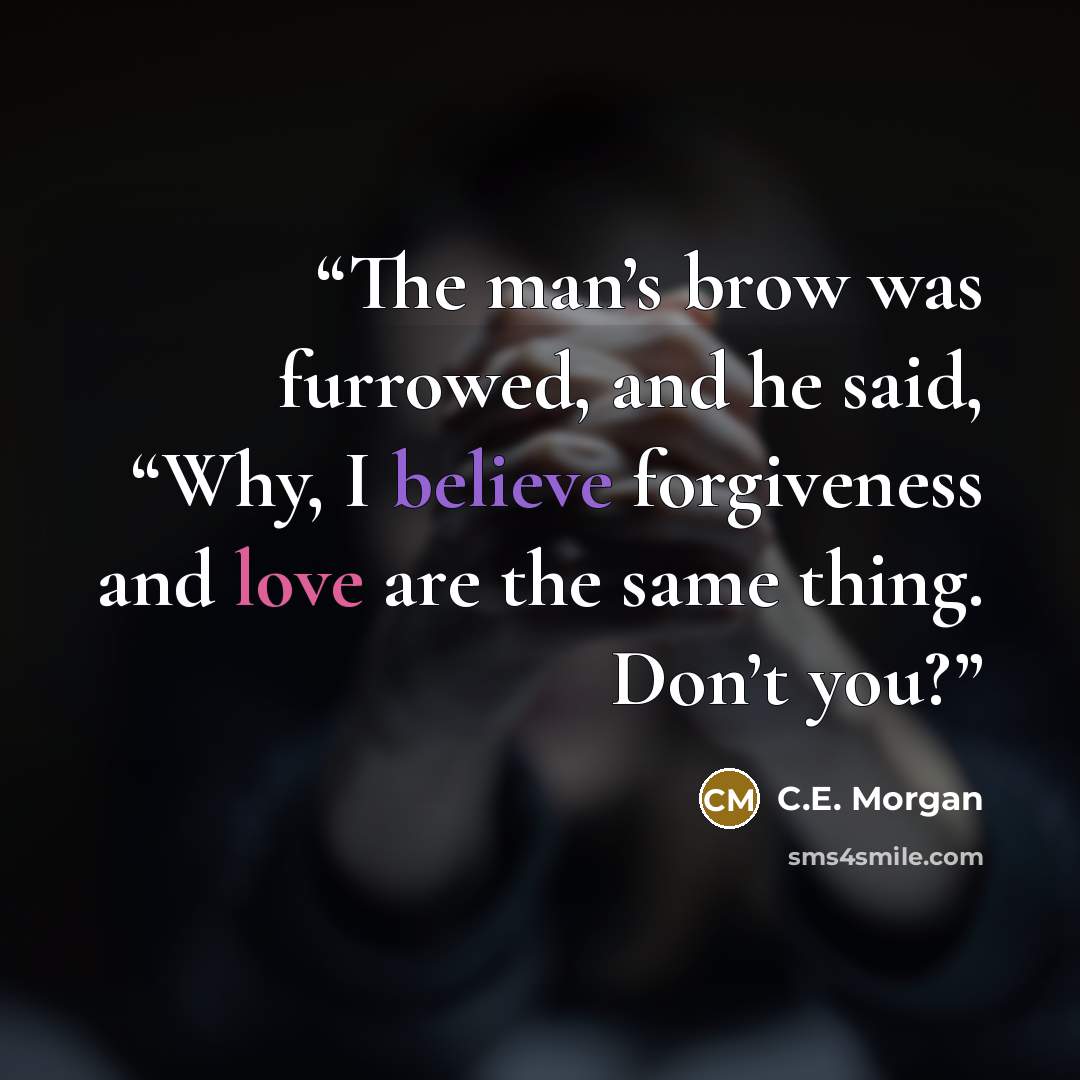“The man’s brow was furrowed, and he said, “Why, I believe forgiveness and love are the same thing. Don’t you?” quote by C.E. Morgan