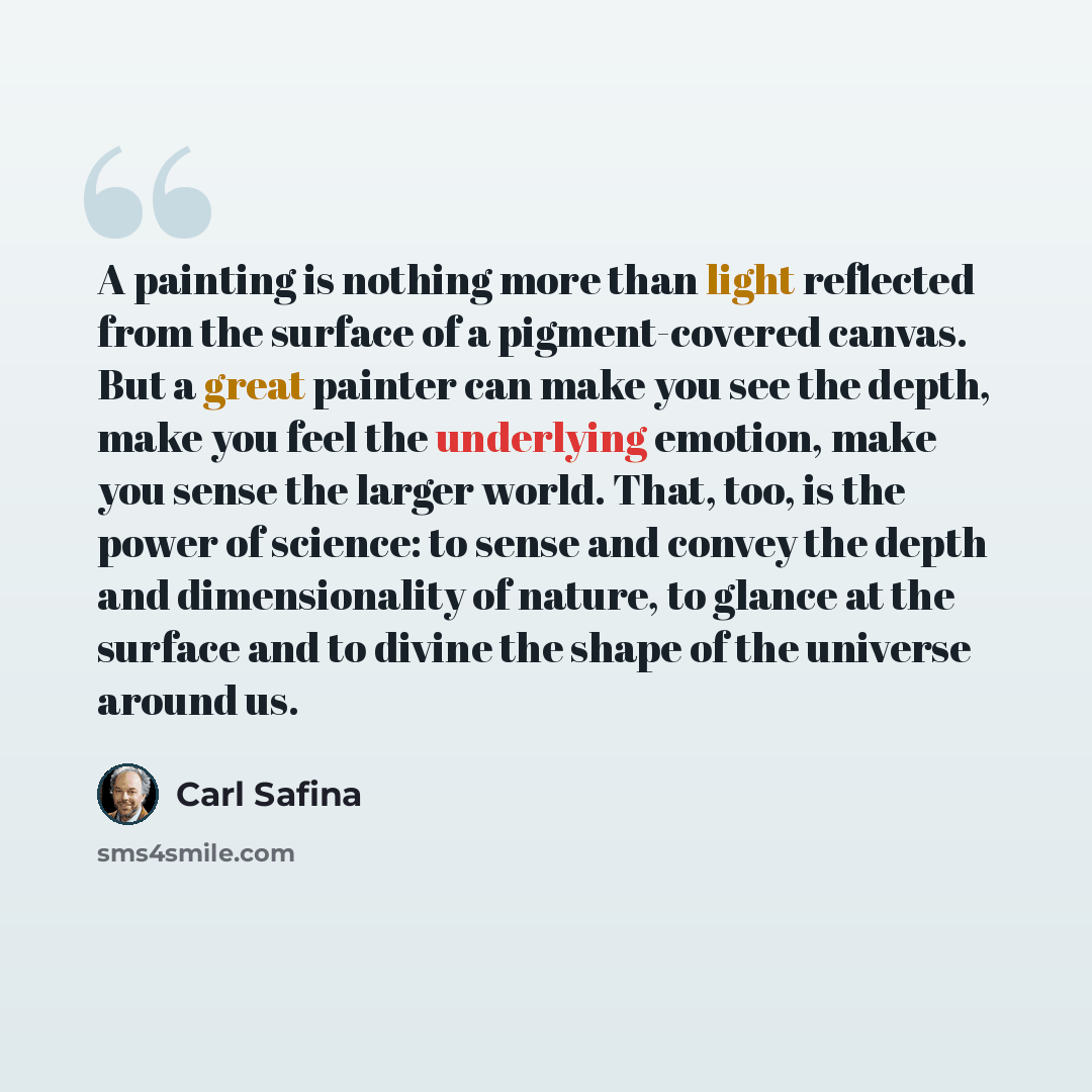 “A painting is nothing more than light reflected from the surface of a pigment-covered canvas. But a great painter can make you see the depth, make you feel the underlying emotion, make you sense the larger world. That, too, is the power of science: to sense and convey the depth and dimensionality…” quote by Carl Safina