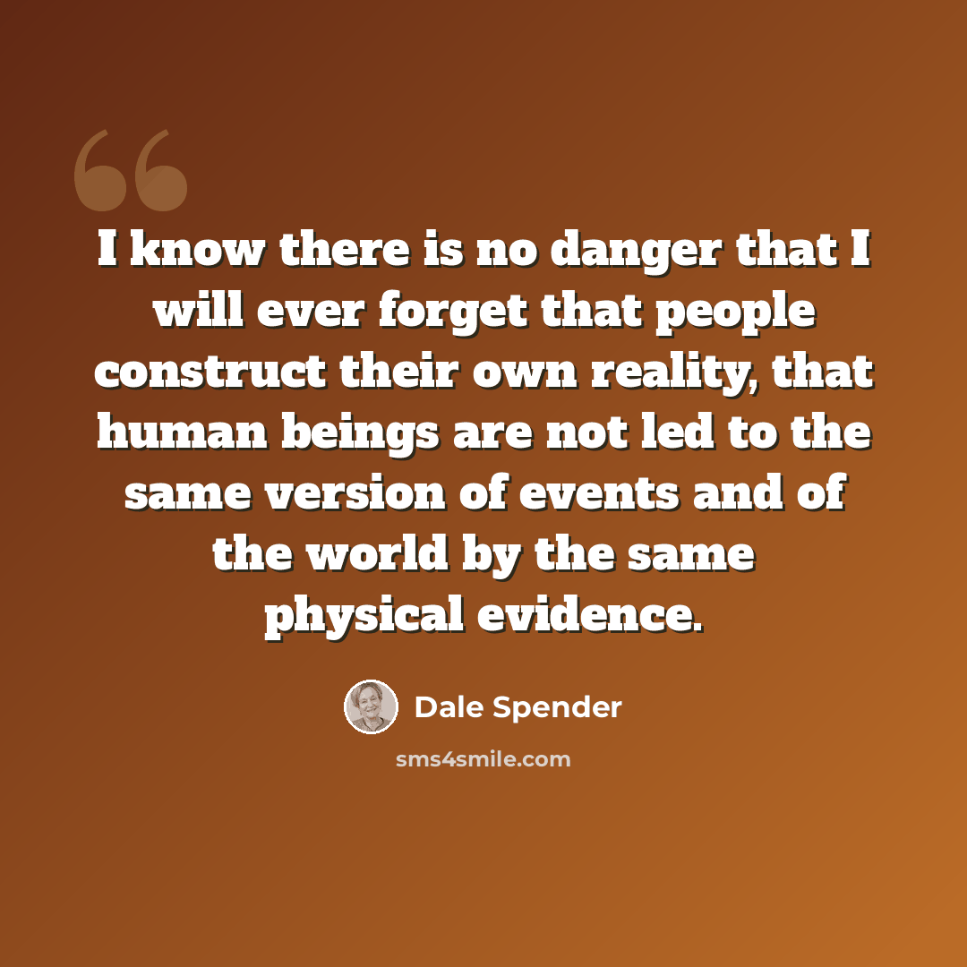 “I know there is no danger that I will ever forget that people construct their own reality, that human beings are not led to the same version of events and of the world by the same physical evidence.” quote by Dale Spender
