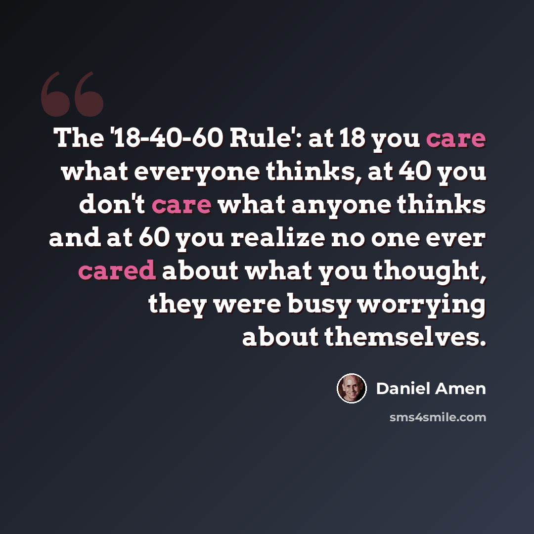 “The '18-40-60 Rule': at 18 you care what everyone thinks, at 40 you don't care what anyone thinks and at 60 you realize no one ever cared about what you thought, they were busy worrying about themselves.” quote by Daniel Amen