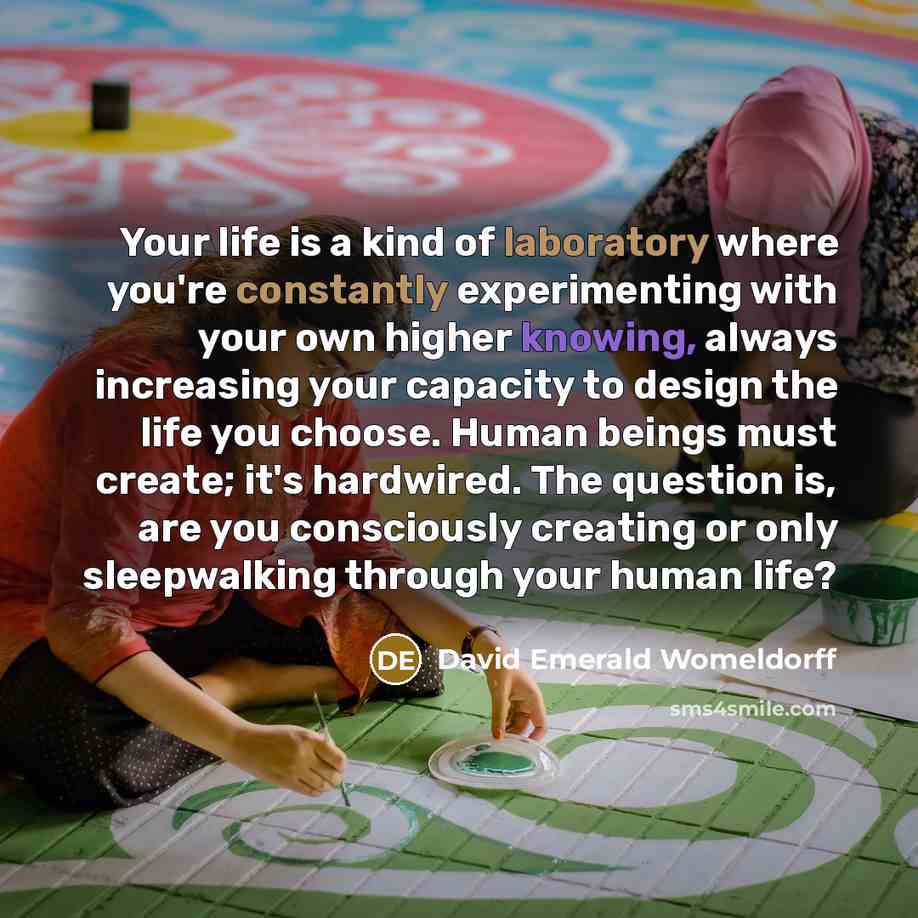 “Your life is a kind of laboratory where you're constantly experimenting with your own higher knowing, always increasing your capacity to design the life you choose. Human beings must create; it's hardwired. The question is, are you consciously creating or only sleepwalking through your human life?” quote by David Emerald Womeldorff