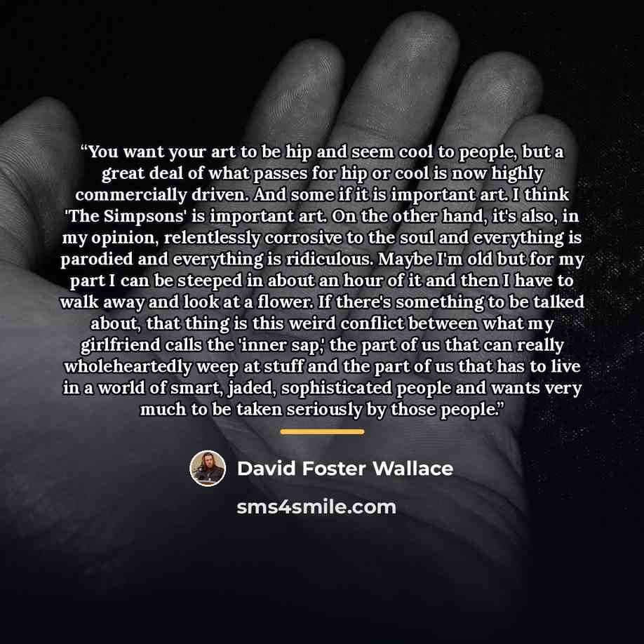 “You want your art to be hip and seem cool to people, but a great deal of what passes for hip or cool is now highly commercially driven. And some if it is important art. I think 'The Simpsons' is important art. On the other hand, it's also, in my opinion, relentlessly corrosive to the soul and…” quote by David Foster Wallace